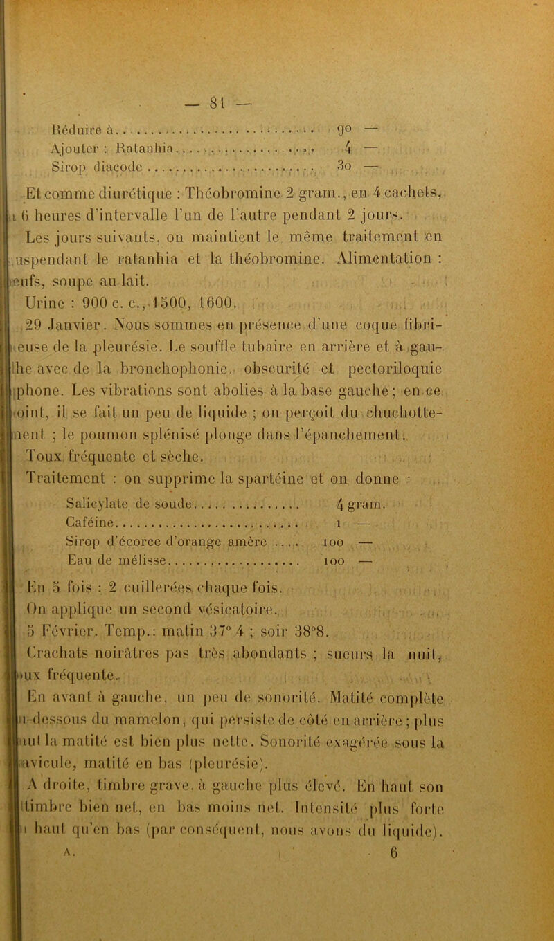 Réduire à 9° — Ajouter : Ralauhia 4 — Sirop diacode 3o — Et comme diurétique : Théobromine -2 gram., en 4 cachets, i 6 heures d’intervalle F un de l’autre pendant 2 jours. Les jours suivants, on maintient le même traitement en uspendant le ratanhia et la théobromine. Alimentation : eufs, soupe au lait. Urine : 900 c. c., 1 500, 1600. .29 Janvier. Nous sommes en présence d’une coque fibri- euse de la pleurésie. Le souffle tubaire en arrière et à gau- he avec de la bronchophonie, obscurité et pectoriloquie iphone. Les vibrations sont abolies à la base gauche; en ce oint, il se fait un peu de liquide ; on perçoit du chuchotte- ïient ; le poumon splénisé plonge dans l’épanchement. Toux fréquente et sèche. Traitement : on supprime la spartéine et on donne • Salicylate. de soude 4 gram. Caféine î — Sirop d’écorce d’orange amère .... îoo — Eau de mélisse îoo — En 5 fois : 2 cuillerées, chaque fois. On applique un second vésicatoire. 5 Février. Temp.: matin 37° 4 ; soir 38°8. Crachats noirâtres pas très abondants ; sueurs, la nuit, »ux fréquente... En avant à gauche, un peu de sonorité. Matité complète ii-dessous du mamelon, qui persiste de côté en arrière; plus nul la matité est bien plus nette. Sonorité exagérée sous la avicule, matité en bas (pleurésie). i » A droite, timbre grave, à gauche plus élevé. En haut son timbre bien net, en bas moins net. Intensité plus forte a haut qu’en bas (par conséquent, nous avons du liquide). 6 A.