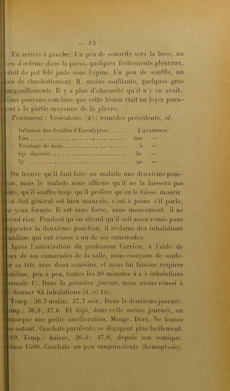I—— 83 - En arriére à gauche : Un peu de sonorité vers la base, un ■eu d’œdème dans la paroi, quelques frottements pleuraux, mit de pot fêlé juste sous l’épine. Un peu de souftle, un eu de chuchottement. R. moins soufflante, quelques gros argouillements. Il y a plus d’obscurité qu’il n’y en avait, ions pouvons conclure que cette lésion était un foyer puru- mt à la partie moyenne de la plèvre. Traitement : Vésicatoire (4e); remèdes précédents, id. Infusion des feuilles d’Euealyptus. , 4 grammes. Eau 200 — Teinture de kola 5 — Sp. diacode 3o — IP 9° — On trouve qu’il faut faire au malade une deuxième ponc- on, mais le malade nous affirme qu’il ne la laissera pas ire, qu’il souffre trop, qu’il préfère qu’on le laisse mourir, m état général est bien mauvais, c’est à peine s’il parle, 'S yeux fermés. Il est sans force, sans mouvement, il ne •end rien. Pendant qu’on attend qu’il soit assez remis pour ipporter la deuxième ponction, il réclame des inhalations ;aniline qui ont réussi à un de çes camarades. Après l’autorisation du professeur Carrieu, à l’aide de ux de ses camarades de la salle, nous essayons de soule- r sa tète avec deux coussins, et nous lui faisons respirer niline, peu à peu, toutes les 20 minutes 4 à 5 inhalations •rmule 1). Dans la première journée, nous avons réussi à ji; donner 85 inhalations (5 X 15). Temp.: 36,7 matin; 37,7 soir. Dans la deuxièmejournée. smp.: 30,8; 37,6 Et déjà, dans cette même journée, on marque une petite amélioration. Mange. Dort. Ne tousse •s autant. Crachats purulents,se dégagent plus facilement. 19. Temp.: baisse, 36,6; 37,6, depuis son vomique, ines 1500. Crachats un peu sanguinolents (hémoptysie).