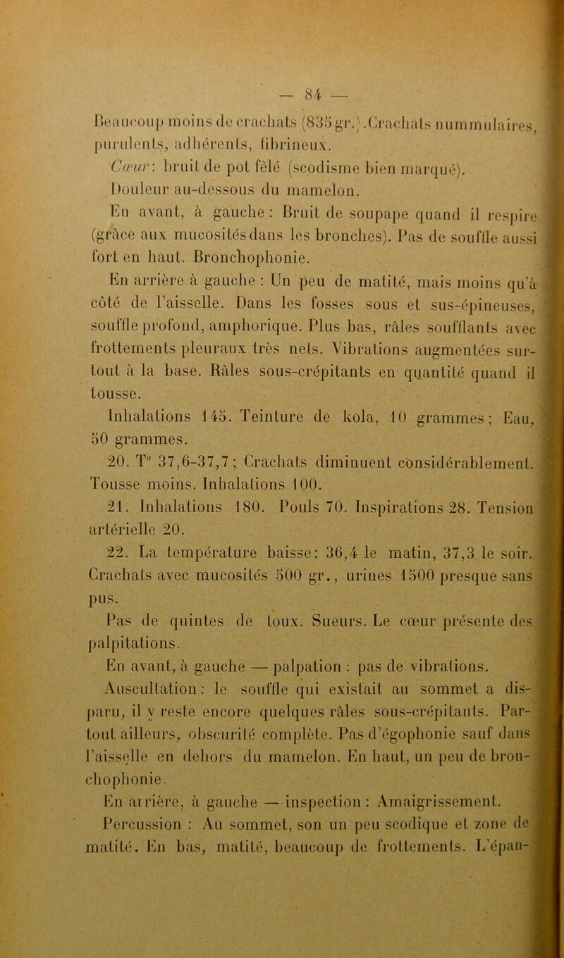Beaucoup moins de crachats (835gr.;.Crachats nummulaires, purulents, adhérents, fibrineux. Cœur: bruit de pot fêlé (scodisme bien marqué). Douleur au-dessous du mamelon. En avant, à gauche : Bruit de soupape quand il respire (grâce aux mucosités dans les bronches). Pas de souffle aussi fort en haut. Bronchophonie. En arrière à gauche : Un peu de matité, mais moins qu’à côté de 1 aisselle. Dans les fosses sous et sus-épineuses, souffle profond, amphorique. Plus bas, râles soufflants avec frottements pleuraux très nets. Vibrations augmentées sur- tout à la base. Râles sous-crépitants en quantité quand il tousse. Inhalations 145. Teinture de kola, 10 grammes; Eau, 50 grammes. 20. T° 37,6-37,7 ; Crachats diminuent considérablement. Tousse moins. Inhalations 100. 21. Inhalations 180. Pouls 70. Inspirations 28. Tension artérielle 20. 22. La température baisse: 36,4 le matin, 37,3 le soir. Crachats avec mucosités 500 gr., urines 1500 presque sans pus. Pas de quintes de toux. Sueurs. Le cœur présente des palpitations. En avant, à gauche — pulpation : pas de vibrations. Auscultation: le souffle qui existait au sommet a dis- paru, il y reste encore quelques râles sous-crépitants. Par- tout ailleurs, obscurité complète. Pas d’égophonie sauf dans l’aisselle en dehors du mamelon. En haut, un peu de bron- chophonie. En arrière, à gauche — inspection: Amaigrissement. Percussion : Au sommet, son un peu scodique et zone de matité. En bas, matité, beaucoup de frottements. L’épan-