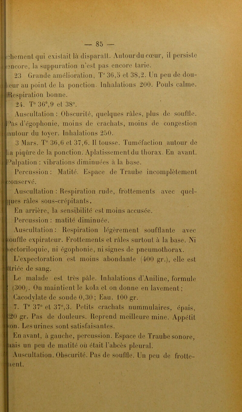 J dicment qui existait là disparaît. Autourdu cœur, il persiste încore, la suppuration n’est pas encore tarie. 23 Grande amélioration, T° 3G,5 et 38,2. Un peu de dou- eur au point de la ponction. Inhalations 200. Poids calme. | [Respiration bonne. 24. T° 30°,9 et 38°. Auscultation : Obscurité, quelques râles, plus de souffle, ’as d’égophonie, moins de crachats, moins de congestion autour du loyer. Inhalations 250. 3 Mars. T° 36,6 et 37,6. Il tousse. Tuméfaction autour de a piqûre de la ponction. Aplatissement du thorax. En avant. Palpation : vibrations diminuées à la base. Percussion: Matité. Espace de Traube incomplètement ionservé. Auscultation : Respiration rude, frottements avec quel- ques râles sous-crépitants. En arrière, la sensibilité est moins accusée. Percussion : matité diminuée. Auscultation : Respiration légèrement soufflante avec ouffle expirateur. Frottements et râles surtout à la base. Ni ectoriloquie, ni égophonie, ni signes de pneumothorax. L’expectoration est moins abondante (400 gr.), elle est ttriée de sang. Le malade est très pâle. Inhalations d’Aniline, formule (300;. On maintient le kola et on donne en lavement ; Cacodylate de soude 0,30; Eau. 100 gr. 7. T° 37° et 37°,3. Petits crachats nummulaires, épais, .20 gr. Pas de douleurs. Reprend meilleure mine. Appétit on. Les urines sont satisfaisantes. En avant, à gauche, percussion. Espace de Traube sonore, aais un peu de matité où était l’abcès pleural. Auscultation. Obscurité. Pas de souffle. Un peu de froltc- lent.
