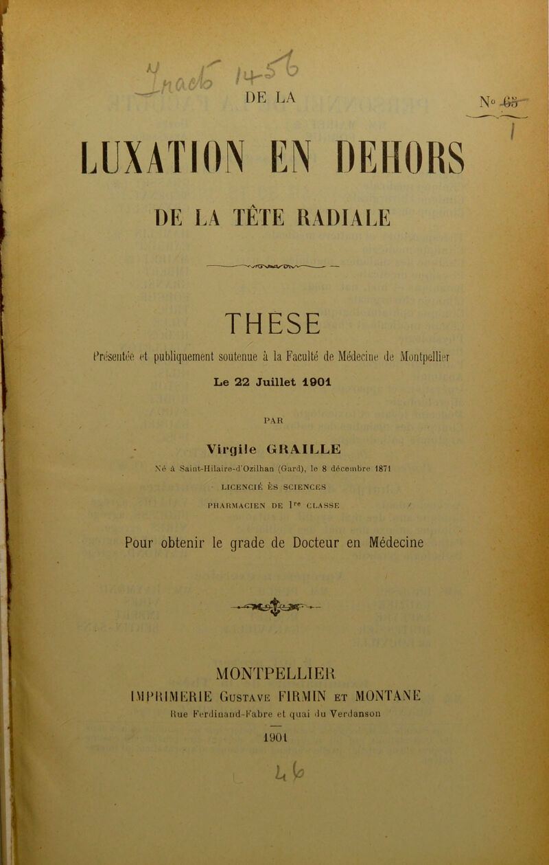 THESE Présentée et publiquement soutenue ù la Faculté de Médecine, de Montpellier Le 22 Juillet 1901 PAR Virgile GRAILLE Xé à Saint-Hilaire-d'Ozilhan (Gard), le 8 décembre 1871 LICENCIÉ ES SCIENCES PHARMACIEN DE l‘’e CLASSE Pour obtenir le grade de Docteur en Médecine MONTPELLIER IMIMUMERIE G USTAVK Fl RM IN ET MONTANE Hue Ferdiiiaiid-Kabre et quai du Verdanson 1901 Lt 0