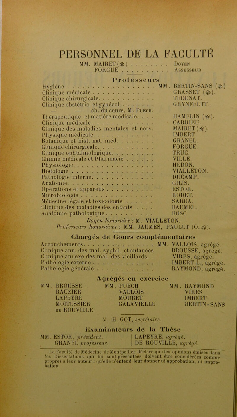 PERSONNEL DE LA FACULTÉ MM. MA1RET(*) Doyen FORGUE Assesseur P ro f e s.se U rs Hygiène MM. BERTIN-SANS (^ft) Clinique médicale GRASSET Clinique chirurgicale TEDlilNAT. Clinique obslétric. et gynécol GRYNFELTT. — — ch. du cours, M. PuECH. Thérapeutique et matière médicale. . . . HAMELIN Clinique médicale CARRIEU. Clinique des maladies mentales et nerv. MAIRET(^). Physique médicale IMBERT Botanique et hist. nat. méd GRANEL. Clinique chirurgicale FORGUE. Clinique ophtalmologique TRUC. Chimie médicale et Pharmacie VILLE. Physiologie REDON. Histologie VIALLETON. Pathologie interne DUCAMP. Anatomie GILIS. Opérations et appareils ESTOR. Microbiologie RODET. Médecine légale et toxicologie SÂRDA. Clinique des maladies des enfants .... BAUMEL. Anatomie pathologique BOSC Doyen honoraire: M. VIALLETON. Pi ofesseujs honoraires : MM. JAUMES, PAULlilT (O. fÿft). Chargés de Cours complémentaires Ac.coucheînents MM. VALLOIS, agrégé. Clinique ann. des mal. syphil. et cutanées BROUSSE, agrégé. Clinique annexe des mal. des vieillards. . VIRES, agrégé. Pathologie externe IMBERT L., agrégé. Pathologie générale RAYMOND, agrégé. Agrégés en exercice MM. BROUSSE MM*. PUECH MM. RAYMOND RAUZIER VALLOIS VIRES LAPEYRE MOURET IMBERT MOITESSIER GALAVIELLE BERTIN-SANS DE ROUVILLE .V. H'. GOT, secrétaire. Iilxamiiialeiirs de la Thèse MM. ESTOR, président. LAPEYRE, agrégé. GR.ANEL professeur. DE ROUVILLE, agrégé. La Faculté de Médecine de Montpellier déclare que les opinions émises dans les Uisserlatioiis qui lui sont présentées doivent être considérées comme propres h leur auteur; qu’elle u’entend leur donner ni approbation, ni impro- bation