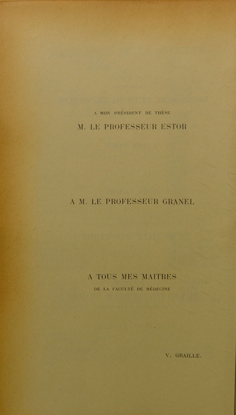 A MON PnÉSIDRNT DE THÈSE M. LK PHOFKSSEIÎH ESTOH A M. LE PROFESSEUR GRANEL A TOUS MES MAFFRES DE LA FACULTÉ DE MÉDECINE V. GRAILLE.