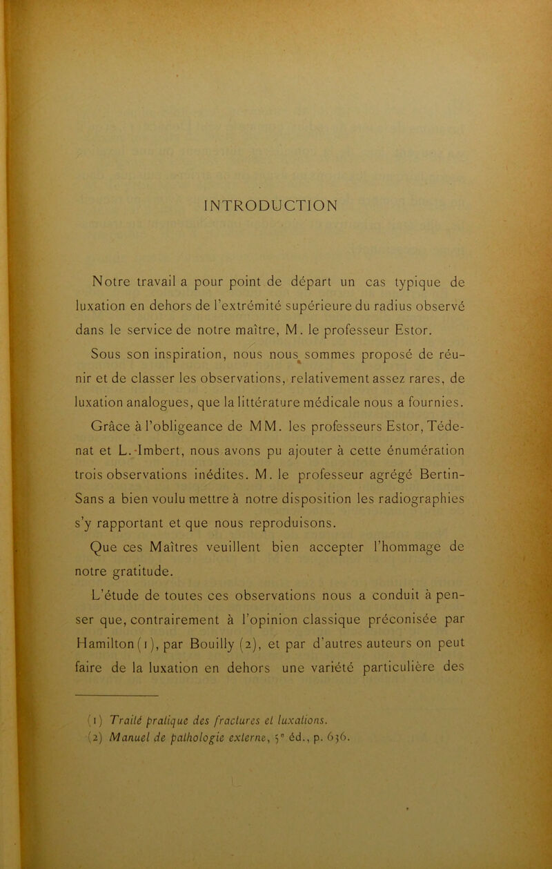 INTRODUCTION Notre travail a pour point de départ un cas typique de luxation en dehors de l’extrémité supérieure du radius observé dans le service de notre maître, M. le professeur Estor. Sous son inspiration, nous nous^sommes proposé de réu- nir et de classer les observations, relativement assez rares, de luxation analogues, que la littérature médicale nous a fournies. Grâce à l’obligeance de MM. les professeurs Estor, Téde- nat et L.dmbert, nous avons pu ajouter à cette énumération trois observations inédites. M. le professeur agrégé Bertin- Sans a bien voulu mettre à notre disposition les radiographies s’y rapportant et que nous reproduisons. Que ces Maîtres veuillent bien accepter l’hommage de notre gratitude. L’étude de toutes ces observations nous a conduit à pen- ser que, contrairement à l’opinion classique préconisée par Hamilton(i), par Boullly (2), et par d’autres auteurs on peut faire de la luxation en dehors une variété particulière des (1) Traité pratique des fractures et luxations. (2) Manuel de pathologie externe, 3“ éd., p. 636.