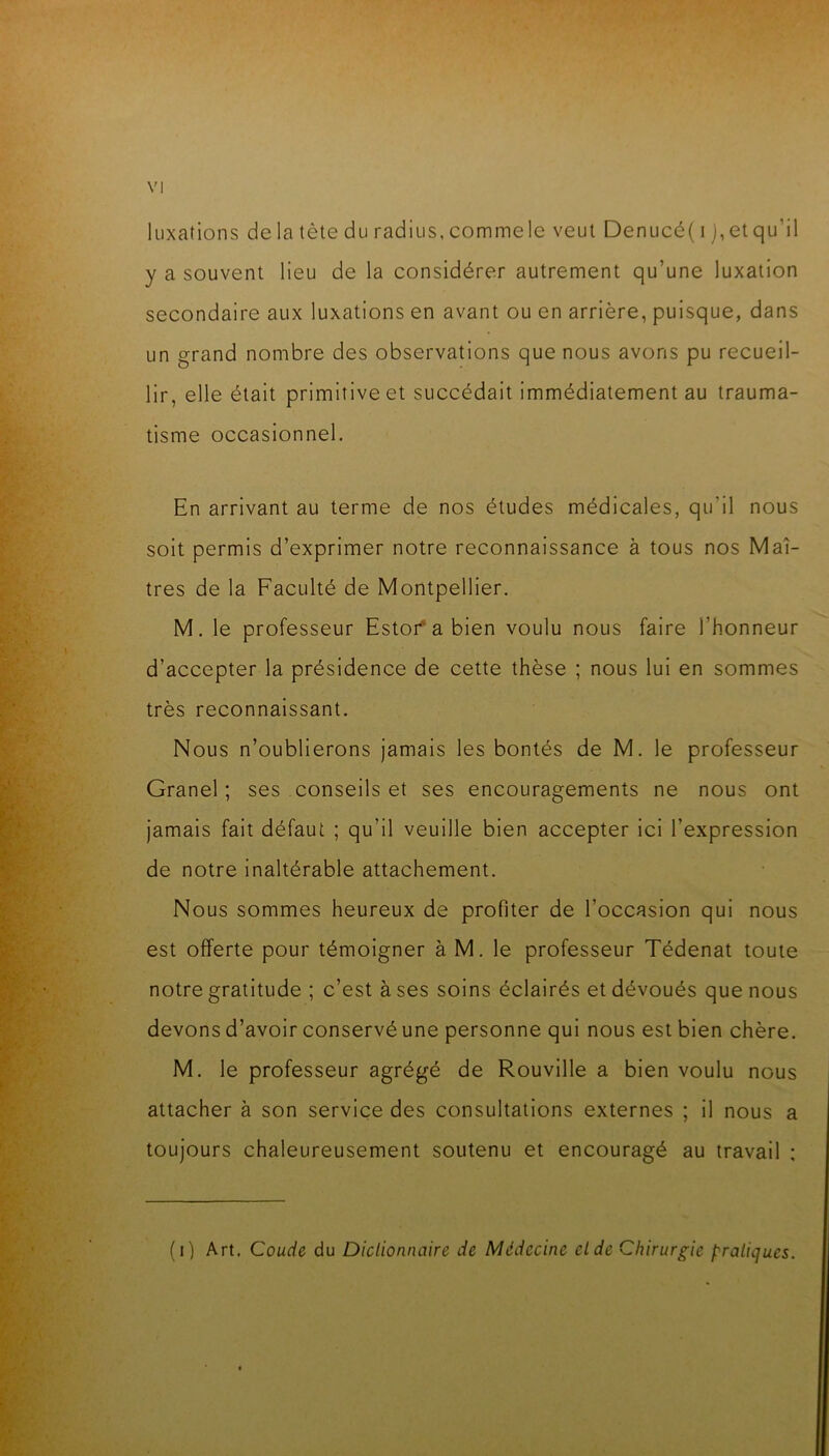 luxations de la tète du radius, commele veut Denucé(i ),etqu’il y a souvent lieu de la considérer autrement qu’une luxation secondaire aux luxations en avant ou en arrière, puisque, dans un grand nombre des observations que nous avons pu recueil- lir, elle était primitive et succédait immédiatement au trauma- tisme occasionnel. En arrivant au terme de nos études médicales, qu’il nous soit permis d’exprimer notre reconnaissance à tous nos Maî- tres de la Faculté de Montpellier. M. le professeur Estoi^abien voulu nous faire l’honneur d’accepter la présidence de cette thèse ; nous lui en sommes très reconnaissant. Nous n’oublierons jamais les bontés de M. le professeur Granel ; ses conseils et ses encouragements ne nous ont jamais fait défaut ; qu’il veuille bien accepter ici l’expression de notre inaltérable attachement. Nous sommes heureux de profiter de l’occasion qui nous est offerte pour témoigner à M. le professeur Tédenat toute notre gratitude ; c’est à ses soins éclairés et dévoués que nous devons d’avoir conservé une personne qui nous est bien chère. M. le professeur agrégé de Rouvllle a bien voulu nous attacher à son service des consultations externes ; il nous a toujours chaleureusement soutenu et encouragé au travail : (i) Art. Coude du Diclionnaire de Médecine eide Chirurgie pratiques.