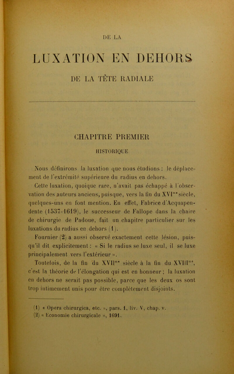 DE LA LUXATION EN DEHORS DE LA TÊTE RADIALE CHAPITRE PREMIER HISTORIQUE Nous définirons la luxation que nous étudions : le déplace- ment de l’extrémité supérieure du radius en dehors. Cette luxation, quoique rare, n’avait pas échappé à l’obser- vation des .auteurs anciens, puisque, vers la fin du XVP siècle, quelques-uns en font mention. En effet, Fabrice d’Acquapen- dente (1537-1619), le successeur de Fallope dans la chaire de chirurgie de Padoue, fait un chapitre particulier sur les luxations du radius en dehors (1 ). Fournier (2) a aussi observé exactement cette lésion, puis- qu’il dit explicitement : « Si le radius se luxe seul, il se luxe principalement vers l’extérieur». Toutefois, de la fin du XVIP* siècle à la fin du XVIIP®, c’est la théorie dv l’élongation qui est en honneur ; la luxation en dehors ne serait pas possible, parce que les deux os sont trop intimement unis pour être complètement disjoints. (1) « Opéra chirurgica, etc. », pars. 1, liv. V, chap. v.