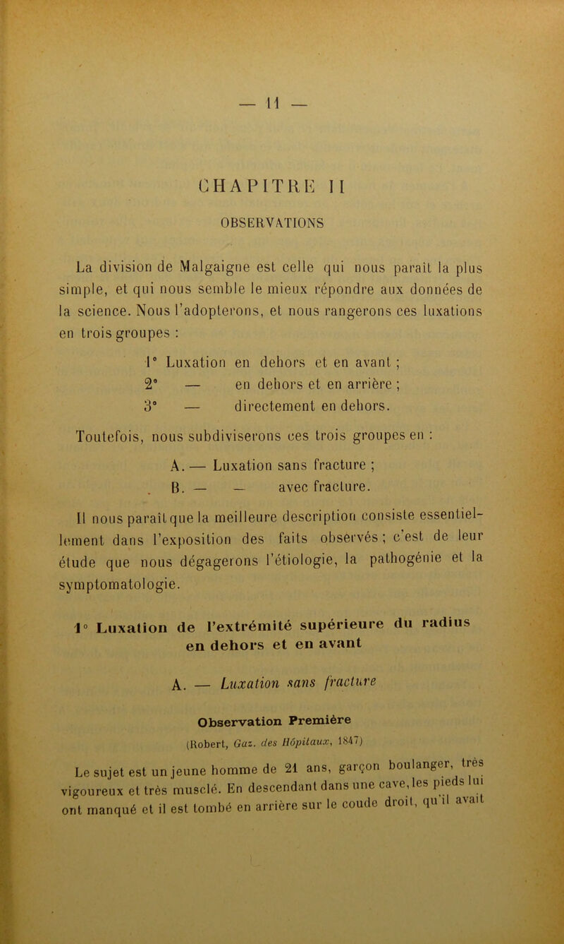 OBSERVATIONS La division de Malgaigne est celle qui nous paraît la plus simple, et qui nous semble le mieux répondre aux données de la science. Nous l’adopterons, et nous rangerons ces luxations en trois groupes ; P Luxation en dehors et en avant ; 2* — en dehors et en arrière ; 3“ — directement en dehors. Toutefois, nous subdiviserons ces trois groupes en : A. — Luxation sans fracture ; B. — — avec fracture. Il nous paraît que la meilleure description consiste essentiel- hunent dans l’exposition des faits observés ; c est de leur étude que nous dégagerons l’étiologie, la pathogénie et la symptomatologie. J» Luxation de l’extrémité supérieure du radius en dehors et en avant — Luxation sans fracture Observation Première (Robert, Gaz. des Hôpitaux, 1847) Le sujet est un jeune homme de 21 ans, garçon boulanger, très vigoureux et très musclé. En descendant dans une cave, les pieds lu. ont manqué et 11 est tombé en arrière sur le coude droit, qu il aval L