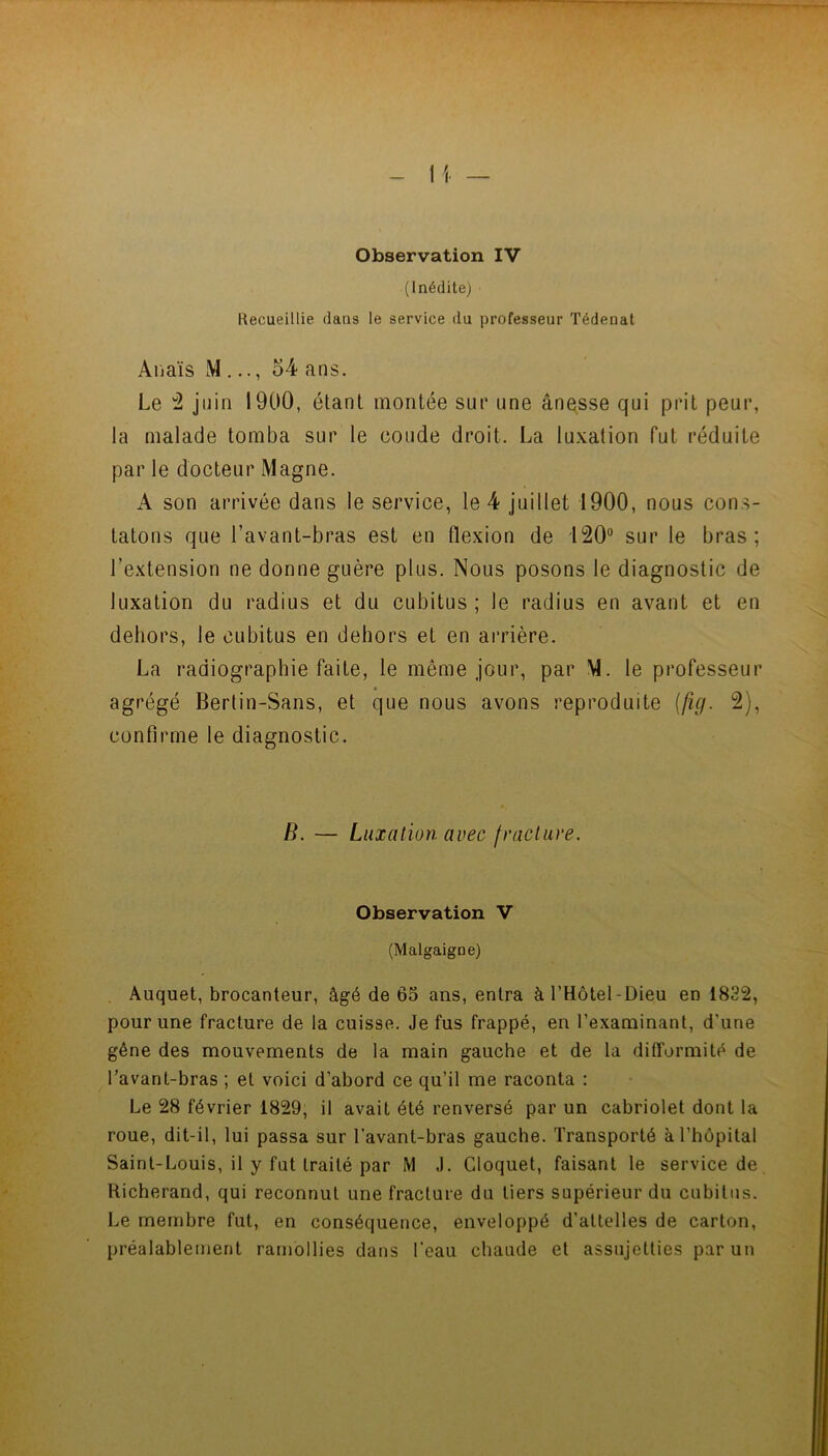 Observation IV (Inédite) Recueillie, dans le service du professeur Tédenat Anaïs M ..., 54 ans. Le ^ juin 1900, étant montée sur une ânesse qui prit peur, la malade tomba sur le coude droit. La luxation fut réduite par le docteur Magne. A son arrivée dans le service, le 4 juillet 1900, nous con.s- tatons que l’avant-bras est en flexion de 120° sur le bras; l’extension ne donne guère plus. Nous posons le diagnostic de luxation du radius et du cubitus ; le radius en avant et en dehors, le cubitus en dehors et en aiTière. La radiographie faite, le même jour, par M. le professeur agrégé Bertin-Sans, et que nous avons reproduite {fig. 2), confirme le diagnostic. B. — Luxation avec fracture. Observation V (Malgaigoe) Auquel, brocanteur, âgé de 65 ans, entra àl’Hôtel-Dieu en 1832, pour une fracture de la cuisse. Je fus frappé, en l’examinant, d’une gêne des mouvements de la main gauche et de la difformité de Tavant-bras ; et voici d’abord ce qu’il me raconta : Le 28 février 1829, il avait été renversé par un cabriolet dont la roue, dit-il, lui passa sur l’avant-bras gauche. Transporté à l’hôpital Saint-Louis, il y fut traité par M J. Cloquet, faisant le service de Richerand, qui reconnut une fracture du tiers supérieur du cubitus. Le membre fut, en conséquence, enveloppé d’attelles de carton, préalablement ramollies dans l’eau chaude et assujetties par un