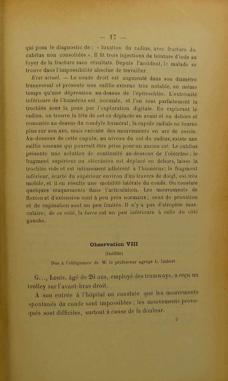 qui posa le diagnostic de ; « luxation du radius, avec fracture du cubitus non consolidée ». Il fit trois injections de teinture d’iode au foyer de la fracture sans résultats. Depuis l’accident, le malade se trouve dans l'impossibilité absolue de travailler. bJtat actuel. — Le coude droit est augmenté dans son diamètre transversal et présente une saillie externe très notable, en même temps qu’une dépression au-dessus de l’épitrochlée. L’extrémité inférieure de l’humérus est normale, et l’on sent parfaitement la trochlée sous la peau par l’exploration digitale. En explorant le radius, on trouve la tête de cet os déplacée en avant et en dehors et remontée au-dessus du condyle huméral; la cupule radiale ne tourne plus sur son axe, mais exécute des mouvements en arc de cercle. Au-dessous de cette cupule, au niveau du col du radius, existe une saillie osseuse qui pourrait être prise pour un ancien cal. Le cubitus présente une solution de continuité au-dessous de l’olécrâne ; le fragment supérieur ou olécrânien est déplacé en dehors, laisse la trochlée vide et est intimement adhérent à l’humérus; le fragment inférieur, écarté du supérieur environ d’un travers de doigt, est très mobile, et il en résulte une mobilité latérale du coude. On constate quelques craquements dans l’articulation. Les mouvements de flexion et d’extension sont à peu près normaux; ceux de pronation et de supination sont un peu limités. Il n’y a pas d’atrophie mus- culaire; de ce côté, la force est un peu inférieure à celle du côté gauche. Observation VIII (Inédite) Due à l’obligeance de M. le professeur agrégé L. Imbert G..., Louis, âgé de 20 ans, employé des tramways, a reçu un trolley sur l’avant-bras droit. A son entrée à rhôpilal on constale que les mouvements spontanés du coude sont impossibles ; les mouvements provo- qués sont difficiles, surtout à cause de la douleui.