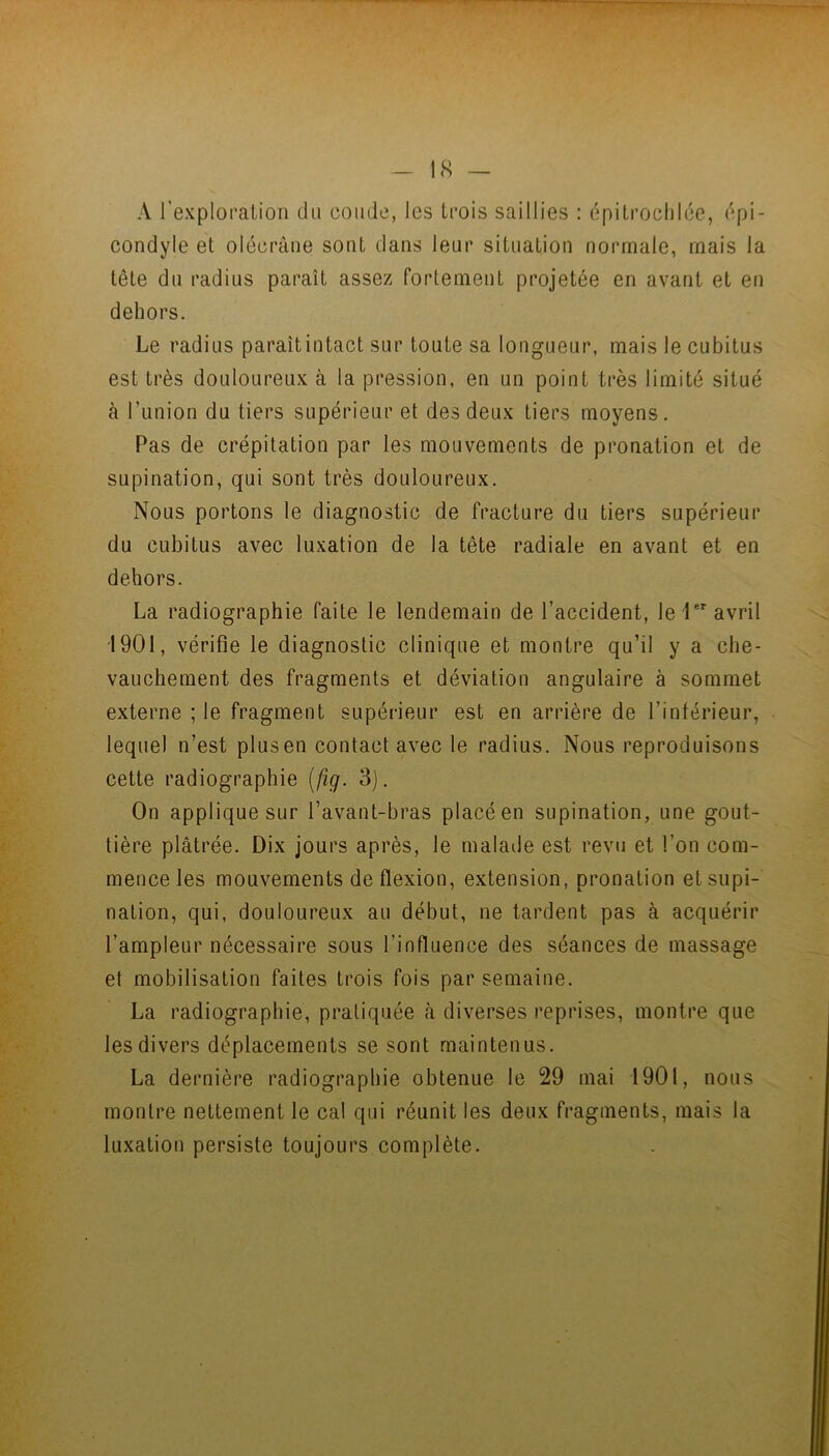 A rexploralion du coude, les trois saillies : dpitroclilce, épi- condyle et olécrane sont dans leur situation normale, mais la tête du radius paraît assez fortement projetée en avant et en dehors. Le radius paraîtintact sur toute sa longueur, mais le cubitus est très douloureux à la pression, en un point très limité situé à l’union du tiers supérieur et des deux tiers moyens. Pas de crépitation par les mouvements de pronation et de supination, qui sont très douloureux. Nous portons le diagnostic de fracture du tiers supérieur du cubitus avec luxation de la tête radiale en avant et en dehors. La radiographie faite le lendemain de l’accident, lel avril 1901, vérifie le diagnostic clinique et montre qu’il y a che- vauchement des fragments et déviation angulaire à sommet externe ; le fragment supérieur est en arrière de l’intérieur, lequel n’est plus en contact avec le radius. Nous reproduisons cette radiographie {fig. 3). On applique sur l’avant-bras placé en supination, une gout- tière plâtrée. Dix jours après, le malaile est revu et l’on com- mence les mouvements de flexion, extension, pronation et supi- nation, qui, douloureux au début, ne tardent pas à acquérir l’ampleur nécessaire sous l’influence des séances de massage et mobilisation faites trois fois par semaine. La radiographie, pratiquée cà diverses reprises, montre que les divers déplacements se sont maintenus. La dernière radiographie obtenue le 29 mai 1901, nous montre nettement le cal qui réunit les deux fragments, mais la luxation persiste toujours complète.