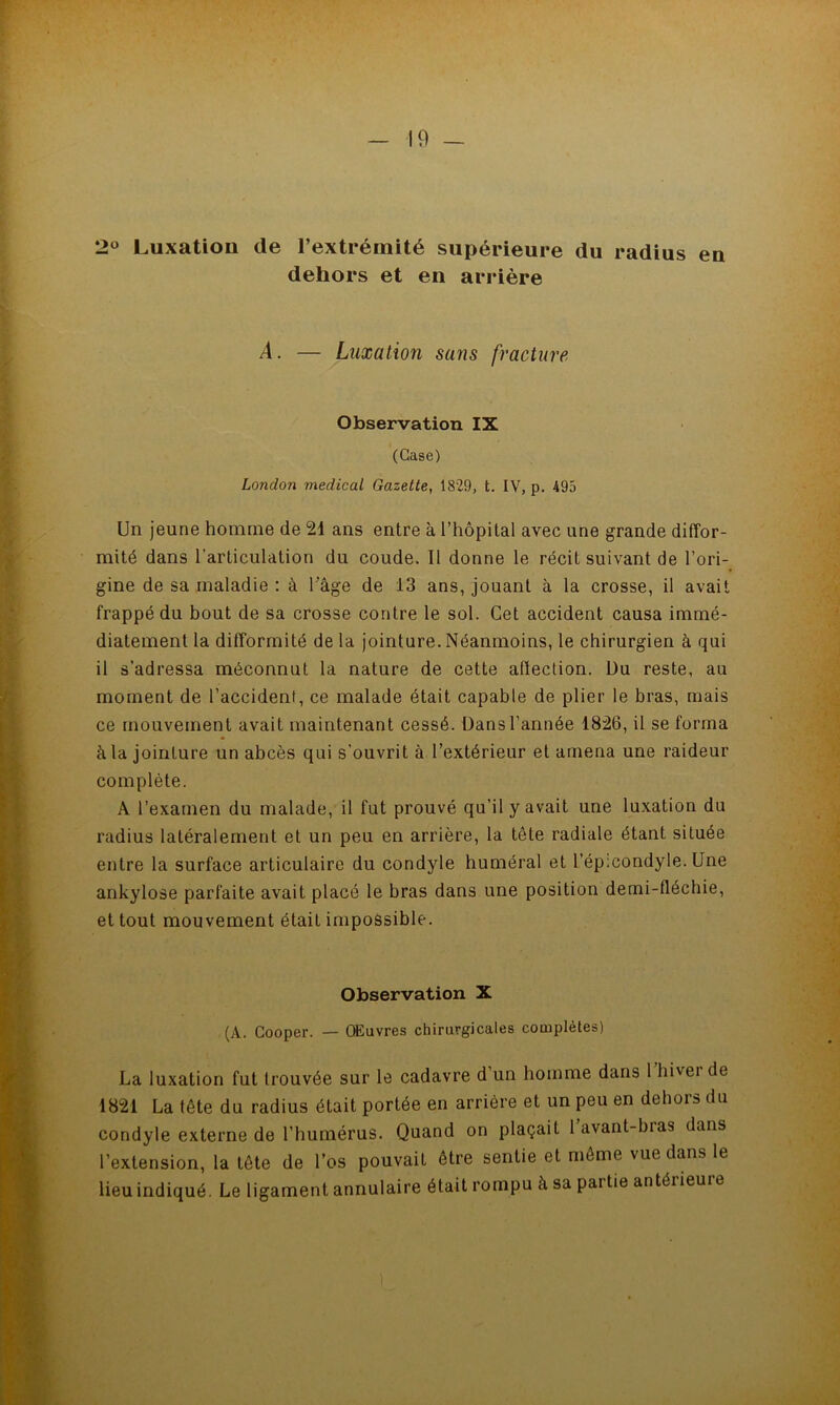 20 Luxation de l’extrémité supérieure du radius en dehors et en arrière A. — Luxation sans fracture Observation IX (Case) London medical Gazette, 1829, t. IV, p. 495 Un jeune homme de 21 ans entre à l’hôpital avec une grande diffor- mité dans l’articulation du coude. Il donne le récit suivant de l’ori- gine de sa maladie : à Tâge de 13 ans, jouant à la crosse, il avait frappé du bout de sa crosse contre le sol. Cet accident causa immé- diatement la difformité de la jointure. Néanmoins, le chirurgien à qui il s’adressa méconnut la nature de cette affection. Du reste, au moment de l’accident, ce malade était capable de plier le bras, mais ce mouvement avait maintenant cessé. Dansl’année 1826, il se forma à la jointure un abcès qui s’ouvrit à l’extérieur et amena une raideur complète. A l’examen du malade, il fut prouvé qu’il y avait une luxation du radius latéralement et un peu en arrière, la tête radiale étant située entre la surface articulaire du condyle huméral et l’ép;condyle. Une ankylosé parfaite avait placé le bras dans une position demi-fléchie, et tout mouvement était impossible. Observation X (A. Cooper. — OEuvres chirurgicales complètes) La luxation fut trouvée sur le cadavre d’un homme dans l’hiver de 1821 La tête du radius était portée en arriére et un peu en dehors du condyle externe de l’humérus. Quand on plaçait 1 avant-bias dans l’extension, la tête de l’os pouvait être sentie et même vue dans le lieu indiqué. Le ligament annulaire était rompu à sa partie antérieuie