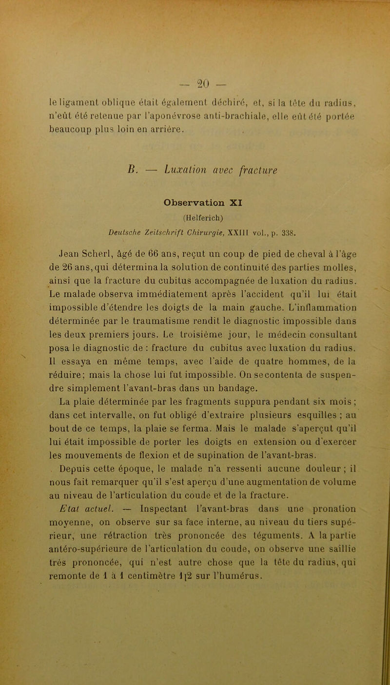 le ligament oblique était également déchiré, et, si la tête du radius, n’eût été retenue par l’aponévrose anti-brachiale, elle eût été portée beaucoup plus loin en arriére. B. — Luxation avec fracture Observation XI (Helferich) Deutsche Zeitschrift Chirurgie, XXIII vol., p. 338. Jean Scherl, âgé de 66 ans, reçut un coup de pied de cheval à l’âge de 26 ans, qui détermina la solution de continuité des parties molles, ainsi que la fracture du cubitus accompagnée de luxation du radius. Le malade observa immédiatement après l’accident qu’il lui était impossible d’étendre les doigts de la main gauche. L’inflammation déterminée par le traumatisme rendit le diagnostic impossible dans les deux premiers jours. Le troisième jour, le médecin consultant posa le diagnostic de ; fracture du cubitus avec luxation du radius. Il essaya en même temps, avec l’aide de quatre hommes, de la réduire; mais la chose lui fut impossible. Onsecontenta de suspen- dre simplement l’avant-bras dans un bandage. La plaie déterminée par les fragments suppura pendant six mois; dans cet intervalle, on fut obligé d’extraire plusieurs esquilles ; au bout de ce temps, la plaie se ferma. Mais le malade s’aperçut qu’il lui était impossible de porter les doigts en extension ou d'exercer les mouvements de flexion et de supination de l’avant-bras. Depuis cette époque, le malade n’a ressenti aucune douleur ; il nous fait remarquer qu’il s’est aperçu d’une augmentation de volume au niveau de l’articulation du coude et de la fracture. Etal actuel. ~ Inspectant l’avant-bras dans une pronation moyenne, on observe sur sa face interne, au niveau du tiers supé- rieur, une rétraction très prononcée des téguments. A la partie antéro-supérieure de l’articulation du coude, on observe une saillie très prononcée, qui n’est autre chose que la tête du radius, qui remonte de 1 à 1 centimètre Ij2 sur l’humérus.