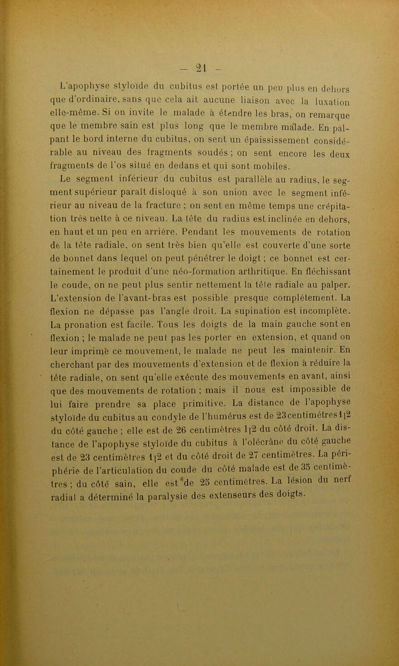 L’apophyse styloïde dn cubitus est portée un peu plus en dehors que d’ordinaire, sans que cela ait aucune liaison avec la luxation elle-même. Si on invite le malade à étendre les bras, on remarque que le membre sain est plus long que le membre malade. En pal- pant le bord interne du cubitus, on sent un épaississement considé- rable au niveau des fragments soudés ; on sent encore les deux fragments de l’os situé en dedans et qui sont mobiles. Le segment inférieur du cubitus est parallèle au radius, le seg- ment supérieur paraît disloqué à son union avec le segment infé- rieur au niveau de la fracture ; on sent en même temps une crépita- tion très nette à ce niveau. La tête du radius est inclinée en dehors, en haut et un peu en arrière. Pendant les mouvements de rotation de la tête radiale, on sent très bien qu’elle est couverte d’une sorte de bonnet dans lequel on peut pénétrer le doigt ; ce bonnet est cer- tainement le produit d’une néo-formation arthritique. En fléchissant le coude, on ne peut plus sentir nettement la tête radiale au palper. L’extension de l’avant-bras est possible presque complètement. La flexion ne dépasse pas l’angle droit. La supination est incomplète. La pronation est facile. Tous les doigts de la main gauche sont en flexion ; le malade ne peut pas les porter en extension, et quand on leur imprime ce mouvement, le malade ne peut les maintenir. En cherchant par des mouvements d’extension et de flexion à réduire la tête radiale, on sent qu’elle exécute des mouvements en avant, ainsi que des mouvements de rotation ; mais il nous est impossible de lui faire prendre sa place primitive. La distance de 1 apophyse styloïde du cubitus au condyle de l’humérus est de 23centimètresli2 du côté gauche ; elle est de 26 ceritimètres 1|2 du côté droit. La dis- tance de l’apophyse styloïde du cubitus à l’olécrâne du côté gauche est de 23 centimètres li2 et du côté droit de 27 centimètres. La péri- phérie de l’articulation du coude du côté malade est de 35 centimè- tres ; du côté sain, elle est^de 25 centimètres. La lésion du nerf radial a déterminé la paralysie des extenseurs des doigts.