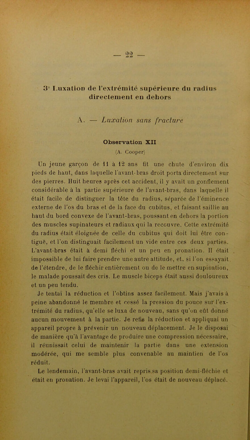 3° lAixation de l’exlrémité supérieure du radius directement en dehors A. — Luxation sans fracture Observation XII (A. Cooper) Un jeune garçon de li à 12 ans fit une chute d’environ dix pieds de haut, dans laquelle l'avant-bras droit porta directement sur des pierres. Huit heures après cet accident, il y avait un gonflement considérable à la partie supérieure de l’avant-bras, dans laquelle il était facile de distinguer la tête du radius, séparée de l’éminence externe de l'os du bras et de la face du cubitus, et faisant saillie au haut du bord convexe de l’avant-bras, poussant en dehors la portion des muscles supinateurs et radiaux qui la recouvre. Cette extrémité du radius était éloignée de celle du cubitus qui doit lui être con- tiguë, et l’on distinguait facilement un vide entre ces deux parties. L’avant-bras était à demi fléchi et un peu en pronation. 11 était . impossible de lui faire prendre une autre attitude, et, si l’on essayait. de l’étendre, de le fléchir entièrement ou de le mettre en supination, le malade poussait des cris. Le muscle biceps était aussi douloureux et un peu tendu. Je tentai la réduction et l’obtins assez facilement. Mais j’avais à peine abandonné le membre et cessé la pression du pouce sur l'ex- trémité du radius, qu’elle se luxa de nouveau, sans qu’un eût donné aucun mouvement à la partie. Je refis la réduction et appliquai un appareil propre à prévenir un nouveau déplacement. Je le disposai de manière qu’à l’avantage de produire une compression nécessaire, il réunissait celui de maintenir la partie dans une extension modérée, qui me semble plus convenable au maintien de l’os réduit. Le lendemain, l’avant-bras avait repris,sa position demi-fléchie et était en pronation. Je levai l’appareil, l’os était de nouveau déplacé.