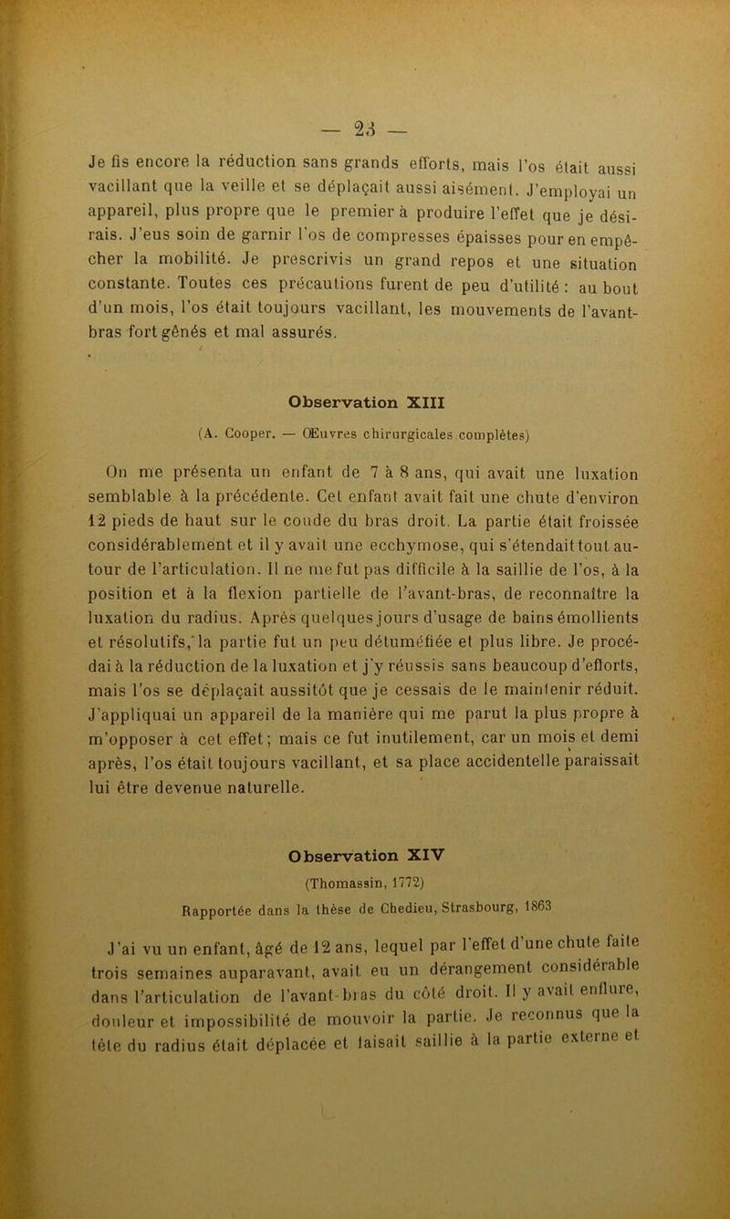 — 2,^ — Je fis encore la réduction sans grands efforts, mais l’os était aussi vacillant que la veille et se déplaçait aussi aisément. J’employai un appareil, plus propre que le premier à produire l’effet que je dési- rais. J’eus soin de garnir l’os de compresses épaisses pour en empê- cher la mobilité. Je prescrivis un grand repos et une situation constante. Toutes ces précautions furent de peu d’utilité: au bout d’un mois, l’os était toujours vacillant, les mouvements de l’avant- bras fort gênés et mal assurés. Observation XIII (A. Cooper. — OEuvres chirurgicales complètes) On me présenta un enfant de 7 à 8 ans, qui avait une luxation semblable à la précédente. Cet enfant avait fait une chute d’environ 12 pieds de haut sur le coude du bras droit. La partie était froissée considérablement et il y avait une ecchymose, qui s’étendait tout au- tour de l’articulation. Il ne me fut pas difficile à la saillie de l’os, à la position et à la flexion partielle de l’avant-bras, de reconnaître la luxation du radius. Après quelques jours d’usage de bains émollients et résolutifs,*la partie fut un peu détuméfiée et plus libre. Je procé- dai à la réduction de la luxation et j’y réussis sans beaucoup d’eflorts, mais l’os se déplaçait aussitôt que je cessais de le maintenir réduit. J’appliquai un appareil de la manière qui me parut la plus propre à m’opposer à cet effet; mais ce fut inutilement, car un mois et demi après, l’os était toujours vacillant, et sa place accidentelle paraissait lui être devenue naturelle. Observation XIV (Thomassin, 1772) Rapportée dans la thèse de Chedieu, Strasbourg, 1863 J’ai vu un enfant, âgé de 12 ans, lequel par l’effet d’une chute faite trois semaines auparavant, avait eu un dérangement considérable dans l’articulation de l’avant-bras du côté droit. Il y avait enflure, douleur et impossibilité de mouvoir la partie. Je reconnus que la tête du radius était déplacée et taisait saillie à la partie exteine et 1