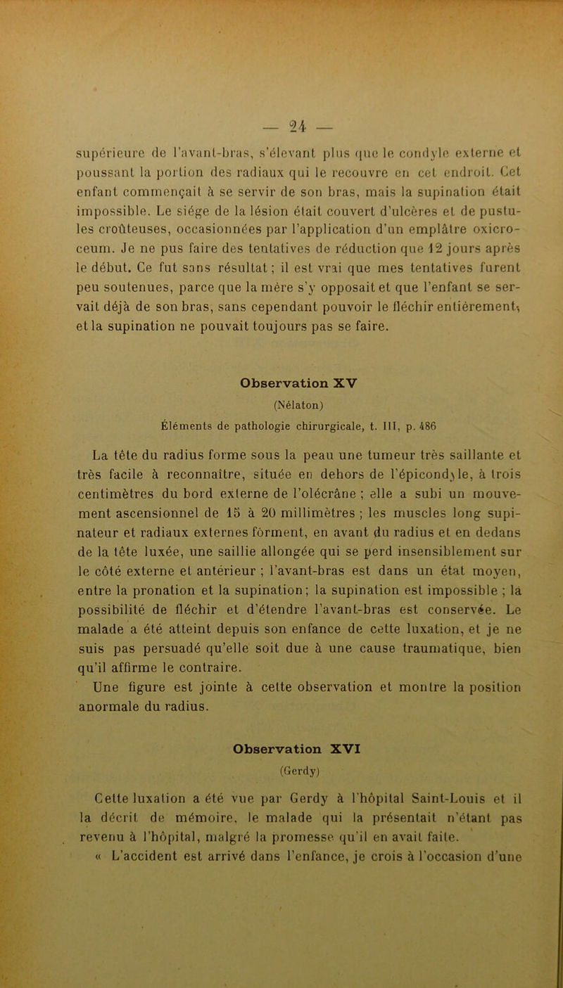 supérieure de l’avunl-bras, s’élevant plus ((ue le coridyle externe et poussant la portion des radiaux qui le recouvre en cet endroit. Cet enfant commençait à se servir de son bras, mais la supination était impossible. Le siège de la lésion était couvert d’ulcères et de pustu- les croûteuses, occasionnées par l’application d’un emplâtre oxicro- ceum. Je ne pus faire des tentatives de réduction que 12 jours après le début. Ce fut sans résultat; il est vrai que mes tentatives furent peu soutenues, parce que la mère s’y opposait et que l’enfant se ser- vait déjà de son bras, sans cependant pouvoir le fléchir entièrement-, et la supination ne pouvait toujours pas se faire. Observation XV (Nélaton) Éléments de pathologie chirurgicale, t. 111, p. 486 La tête du radius forme sous la peau une tumeur très saillante et très facile à reconnaître, située en dehors de l’épicondyle, à trois centimètres du bord externe de l’olécrâne ; elle a subi un mouve- ment ascensionnel de 15 à 20 millimètres ; les muscles long supi- nateur et radiaux externes forment, en avant du radius et en dedans de la tête luxée, une saillie allongée qui se perd insensiblement sur le côté externe et antérieur ; l’avant-bras est dans un état moyen, entre la pronation et la supination; la supination est impossible ; là possibilité de fléchir et d’étendre l’avant-bras est conservée. Le malade a été atteint depuis son enfance de cette luxation, et je ne suis pas persuadé qu’elle soit due à une cause traumatique, bien qu’il affirme le contraire. Une figure est jointe à cette observation et montre la position anormale du radius. Observation XVI (Gerdy) Cette luxation a été vue par Gerdy à l’hôpital Saint-Louis et il la décrit de mémoire, le malade qui la présentait n’étant pas revenu à l’hôpital, malgré la promesse qu’il en avait faite. « L’accident est arrivé dans l’enfance, je crois à l'occasion d’une