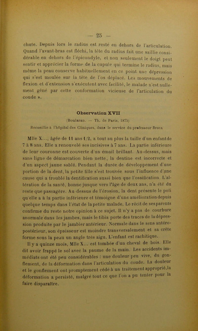 chute. Depuis lors le radius est resté en dehors de l’articulation Quand l’avant-bras est fléchi, la tête du radius fait une saillie consi- dérable en dehors de l’épicondyle, et non seulement le doigt peut sentir et apprécier la forme de la cupule qui termine le radius, mais même la peau conserve habituellement en ce point une dépression qui s’est moulée sur la tête de l’os déplacé. Les mouvements de flexion et d’extension s’exécutent avec facilité, le malade n’est nulle- ment gêné par cette conformation vicieuse de l’articulation du coude ». Observation XVII (Boularan. — Th. de Paris, 1875) Recueillie à l’hôpital des Cliniques, dans le service du professeur Broca Mlle X..., âgée de 11 ans 1/2, a tout au plus la taille d’un enfantde 7 à 8 ans. Elle a renouvelé ses incisives à 7 ans. La partie inférieure de leur couronne est couverte d’un émail brillant. Au-dessus, mais sans ligne de démarcation bien nette, la dentine est incorrecte et d’un aspect jaune sablé. Pendant la durée de développement d’une portion de la-dent, la petite fille s’est trouvée sous l’influence d’une cause qui a troublé la dentification aussi bien que l’ossification. L’al- tération de la santé, bonne jusque vers l’âge de deux ans, n’a été du reste que passagère. Au-dessus de l’érosion, la dent présenle le poli qu elle a à la partie inférieure et témoigne d’une amélioration depuis quelque temps dans l’état de la petite malade. Le récit de ses parents confirme du reste notre opinion à ce sujet. Il n’y a pas de courbure anormale dans les jambes, mais le tibia porte des traces de la dépres- sion produite par le jambier antérieur. Normale dans le sens antéro- postérieur, son épaisseur est moindre transversalement et sa crête forme sous la peau un angle très aigu. L’enfant est rachitique. Il y a quinze mois, MlleX... est tombée d’un cheval de bois. Elle dit avoir frappé le sol avec la paume de la main. Les accidents im- médiats ont été peu considérables : une douleur peu vive, du gon- flement, de la déformation dans l’articulation du coude. La douleur et le gonflement ont promptement cédé â un traitement appioprié,la déformation a persisté, malgré tout ce que I on a pu tenter poui la faire disparaître.