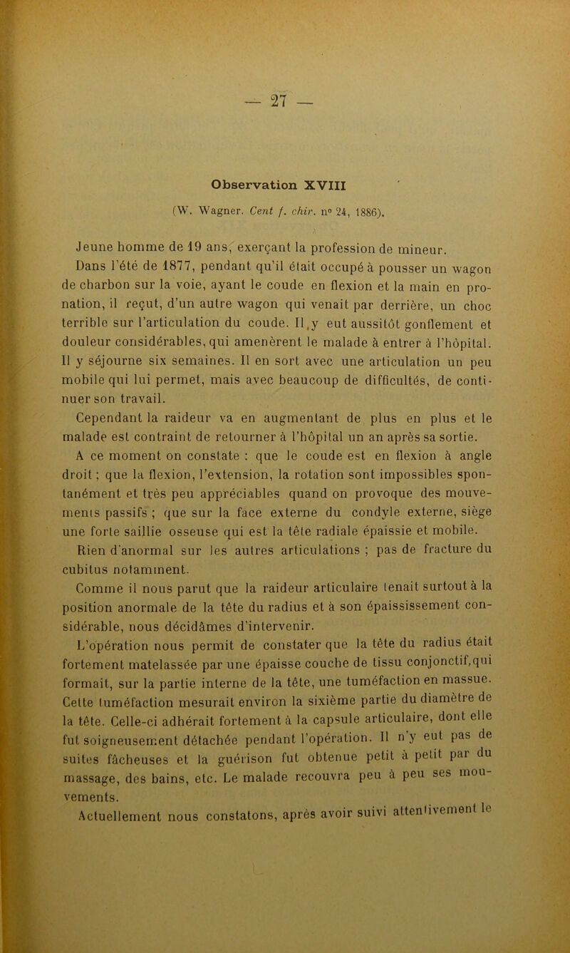 Observation XVIII (W. Wagner. Cent /. chir. n® 24, 1886). Jeune homme de 19 ans,' exerçant la profession de mineur. Dans l’été de 1877, pendant qu’il était occupé à pousser un wagon de charbon sur la voie, ayant le coude en flexion et la main en pro- nation, il reçut, d’un autre wagon qui venait par derrière, un choc terrible sur l’articulation du coude. II.y eut aussitôt gonflement et douleur considérables, qui amenèrent le malade à entrer à l’hôpital. 11 y séjourne six semaines. Il en sort avec une articulation un peu mobile qui lui permet, mais avec beaucoup de difûcultés, de conti- nuer son travail. Cependant la raideur va en augmentant de plus en plus et le malade est contraint de retourner à l’hôpital un an après sa sortie. A ce moment on constate : que le coude est en flexion à angle droit ; que la flexion, l’extension, la rotation sont impossibles spon- tanément et très peu appréciables quand on provoque des mouve- menis passifs ; que sur la face externe du condyle externe, siège une forte saillie osseuse qui est la tête radiale épaissie et mobile. Rien d’anormal sur les autres articulations ; pas de fracture du cubitus notamment. Comme il nous parut que la raideur articulaire tenait surtout à la position anormale de la tête du radius et à son épaississement con- sidérable, nous décidâmes d’intervenir. L’opération nous permit de constater que la tête du radius était fortement matelassée par une épaisse couche de tissu conjonctif,qui formait, sur la partie interne de la tête, une tuméfaction en massue. Cette tuméfaction mesurait environ la sixième partie du diamètre de la tête. Celle-ci adhérait fortement à la capsule articulaire, dont elle fut soigneusement détachée pendant l’opération. 11 n y eut pas de suites fâcheuses et la guérison fut obtenue petit à petit par du massage, des bains, etc. Le malade recouvra peu à peu ses mou vements. Actuellement nous constatons, après avoir suivi atteniivement le