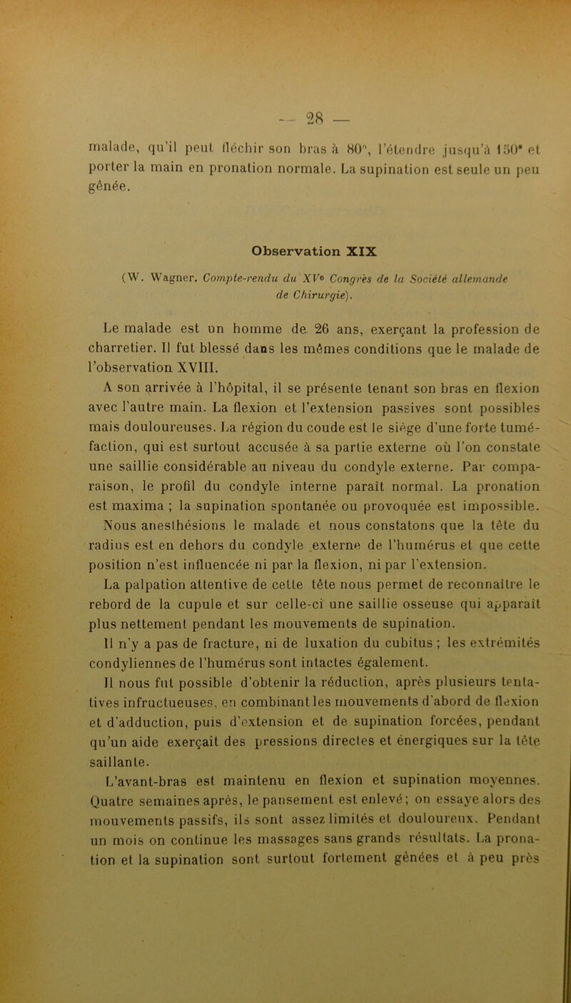 malade, qu’il peut fléchir son bras à HO, l’étendre jusqu’à InO* et porter la main en pronation normale. La supination est seule un peu gênée. Observation XIX (W. Wagner. Compte-rendu du XF® Congres de la Société allemande de Chirurgie). Le malade est un homme de. 26 ans, exerçant la profession de charretier. Il fut blessé dans les mêmes conditions que le malade de l’observation XVIII. A son arrivée à l’bôpital, il se présente tenant son bras en flexion avec l’autre main. La flexion et l’extension passives sont possibles mais douloureuses. La région du coude est le siège d’une forte tumé- faction, qui est surtout accusée à sa partie externe où l’on constate une saillie considérable au niveau du condyle externe. Par compa- raison, le profil du condyle interne paraît normal. La pronation est maxima ; la supination spontanée ou provoquée est impossible. Nous anesthésions le malade et nous constatons que la tête du radins est en dehors du condyle externe de l’humérus et que cette position n’est influencée ni par la flexion, ni par l’extension. La palpation attentive de cette tête nous permet de reconnaître le rebord de la cupule et sur celle-ci une saillie osseuse qui apparaît plus nettement pendant les mouvements de supination. 11 n’y a pas de fracture, ni de luxation du cubitus ; les extrémités condyliennes de l’humérus sont intactes également. Il nous fut possible d’obtenir la réduction, après plusieurs tenta- tives infructueuses, en combinant les mouvements d'abord de flexion et d’adduction, puis d’extension et de supination forcées, pendant qu’un aide exerçait des pressions directes et énergiques sur la tête saillante. L’avant-bras est maintenu en flexion et supination moyennes. Quatre semaines après, le pansement est enlevé; on essaye alors des mouvements passifs, ils sont assez limités et douloureux. Pendant un mois on continue les massages sans grands résultats. La prona- tion et la supination sont surtout fortement gênées et à peu près