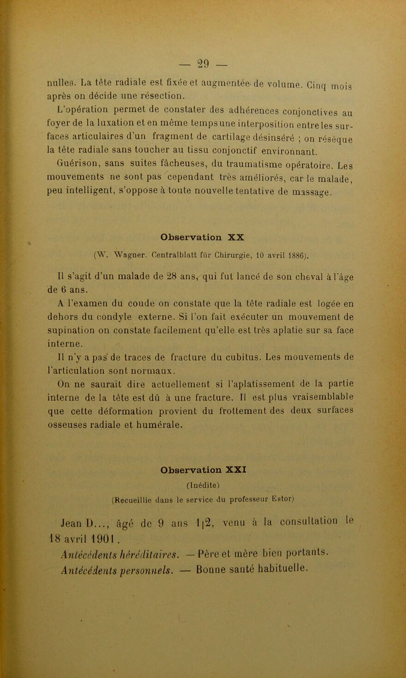 — 59 — ? > nulleo. La tête radiale est fixée et augmentée-de volume. Cinq mois ’i après on décide une résection. L’opération permet de constater des adhérences conjonctives au foyer de la luxation et en même tempsune interposition entre les sur- 'H faces articulaires d’un fragment de cartilage désinséré ; on résèque la tête radiale sans toucher au tissu conjonctif environnant. «4 Guérison, sans suites fâcheuses, du traumatisme opératoire. Les yj mouvements ne sont pas cependant très améliorés, car le malade, peu intelligent, s’oppose à toute nouvelle tentative de massage. î Observation XX Iv ^ 5 (W. Wagner. Centralblatt für Chirurgie, 10 avril 1886). b % Il s’agit d’un malade de 28 ans, qui fut lancé de son cheval àl’àge *1 de 6 ans. A l’examen du coude on constate que la tête radiale est logée en dehors du condyle externe. Si l’on fait exécuter un mouvement de M supination on constate facilement qu’elle est très aplatie sur sa face K interne. K II n’y a pas* de traces de fracture du cubitus. Les mouvements de R l’articulation sont normaux. jv On ne saurait dire actuellement si l’aplatissement de la partie R/ interne de la tête est dû à une fracture. Il est plus vraisemblable R' que cette déformation provient du frottement des deux surfaces H osseuses radiale et humérale. H Observation XXI (Inédite) (Recueillie dans le service du professeur Estor) B Jean D..., âgé de 9 ans li2, venu à la consultation le B 18 avril 1901 . Antécédents héréditaires. —Père et mère bien portants. Antécédents personnels. — Bonne santé habituelle.