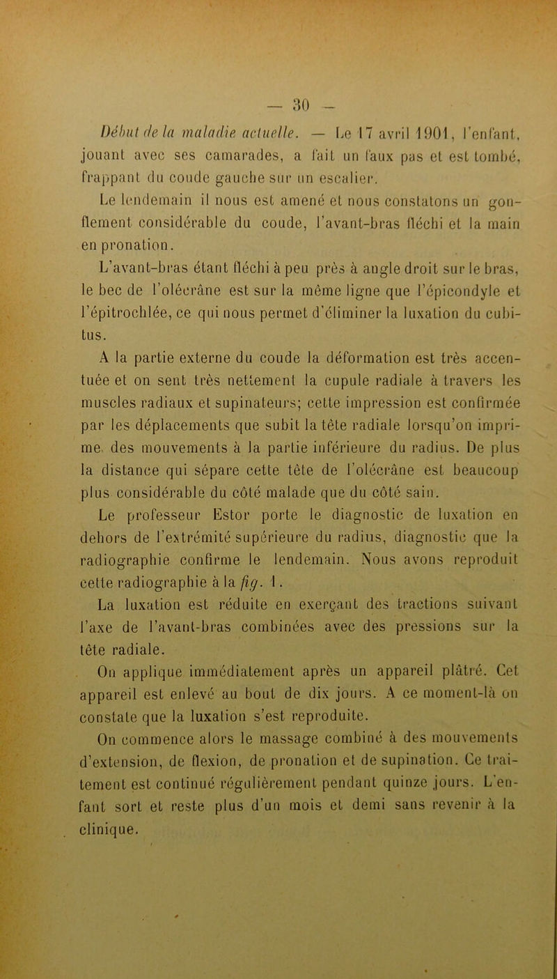 — ao Début delà maladie actuelle. — I^e 17 avril 1901, l’enfant, jouant avec ses camarades, a lait un faux pas et est tombé, frappant du coude gauche sur un escalier. Le lendemain il nous est amené et nous constatons un gon- flement considérable du coude, l’avant-bras lléchi et la main en pronation. L’avant-bras étant fléchi à peu près à angle droit sur le bras, le bec de l’olécrâne est sur la même ligne que l’épicondyle et l’épitrochlée, ce qui nous permet d’éliminer la luxation du cubi- tus. A la partie externe du coude la déformation est très accen- tuée et on sent très nettement la cupule radiale à travers les muscles radiaux et supinateurs; cette impression est confirmée par les déplacements que subit la tête radiale lorsqu’on impi*i- me. des mouvements à la partie inférieure du radius. De plus la distance qui sépare cette tête de l’oléciAne est beaucoup plus considérable du côté malade que du côté sain. Le professeur Estor porte le diagnostic de luxation en dehors de l’extrémité supérieure du radius, diagnostic que la radiographie confirme le lendemain. Nous avons reproduit cette radiographie à la fig. 1. La luxation est réduite en exerçant des tractions suivant l’axe de l’avanl-bras combinées avec des pressions sur la tête radiale. On applique immédiatement après un appareil plâtré. Cet appareil est enlevé au bout de dix jours. A ce moment-là on constate que la luxation s’est reproduite. On commence alors le massage combiné à des mouvements d’extension, de flexion, de pronation et de supination. Ce trai- tement est continué régulièrement pendant quinze jours. L’en- fant sort et reste plus d’un mois et demi sans revenir à la clinique.