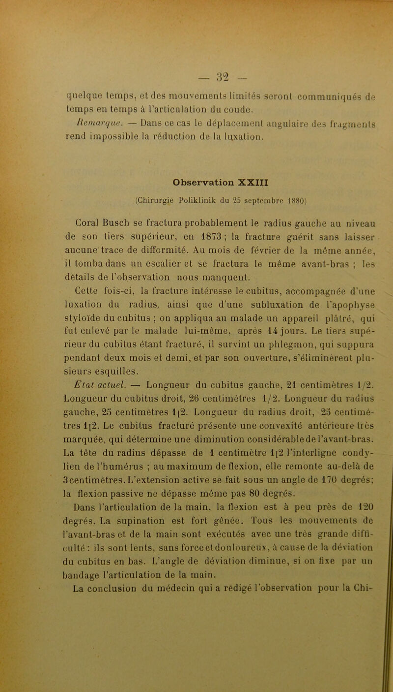 — 82 quelque temps, et des mouvements limités seront communiqués de temps en temps à l’articulation du coude. liemnrque. — Dans ce cas le déplacement angulaire des fragments rend impossible la réduction de la luxation. Observation XXIII (Chirurgie Poliklinik du 25 septembre 1880) Coral Busch se fractura probablement le radius gauche au niveau de son tiers supérieur, en 1873 ; la fracture guérit sans laisser aucune trace de difformité. Au mois de février de la même année, il tomba dans un escalier et se fractura le même avant-bras ; les détails de l’observation nous manquent. Cette fois-ci, la fracture intéresse le cubitus, accompagnée d’une luxation du radius, ainsi que d’une subluxation de l’apophyse styloïde du cubitus ; on appliqua au malade un appareil plâtré, qui fut enlevé par le malade lui-même, après 14 jours. Le tiers supé- rieur du cubitus étant fracturé, il survint un phlegmon, qui suppura pendant deux mois et demi, et par son ouverture, s’éliminèrent plu- sieurs esquilles. Etat actuel. — Longueur du cubitus gauche, 21 centimètres 1/2. Longueur du cubitus droit, 26 centimètres 1/2. Longueur du radius gauche, 25 centimètres li2. Longueur du radius droit, 25 centimè- tres li2. Le cubitus fracturé présente une convexité antérieure très marquée, qui détermine une diminution considérable de l’avant-bras. La tête du radius dépasse de 1 centimètre 1[2 l’interligne condy- lien de l’humérus ; au maximum de flexion, elle remonte au-delà de 3centimètres. L’extension active se fait sous un angle de 170 degrés; la flexion passive ne dépasse même pas 80 degrés. Dans l’articulation de la main, la flexion est à peu près de 120 degrés. La supination est fort gênée. Tous les mouvements de l’avant-bras et de la main sont exécutés avec une très grande difti- culté : ils sont lents, sans forceetdouloureux, à cause de ta déviation du cubitus en bas. L’angle de déviation diminue, si on fixe par un bandage l’articulation de la main, La conclusion du médecin qui a rédigé l’observation pour la Chi-