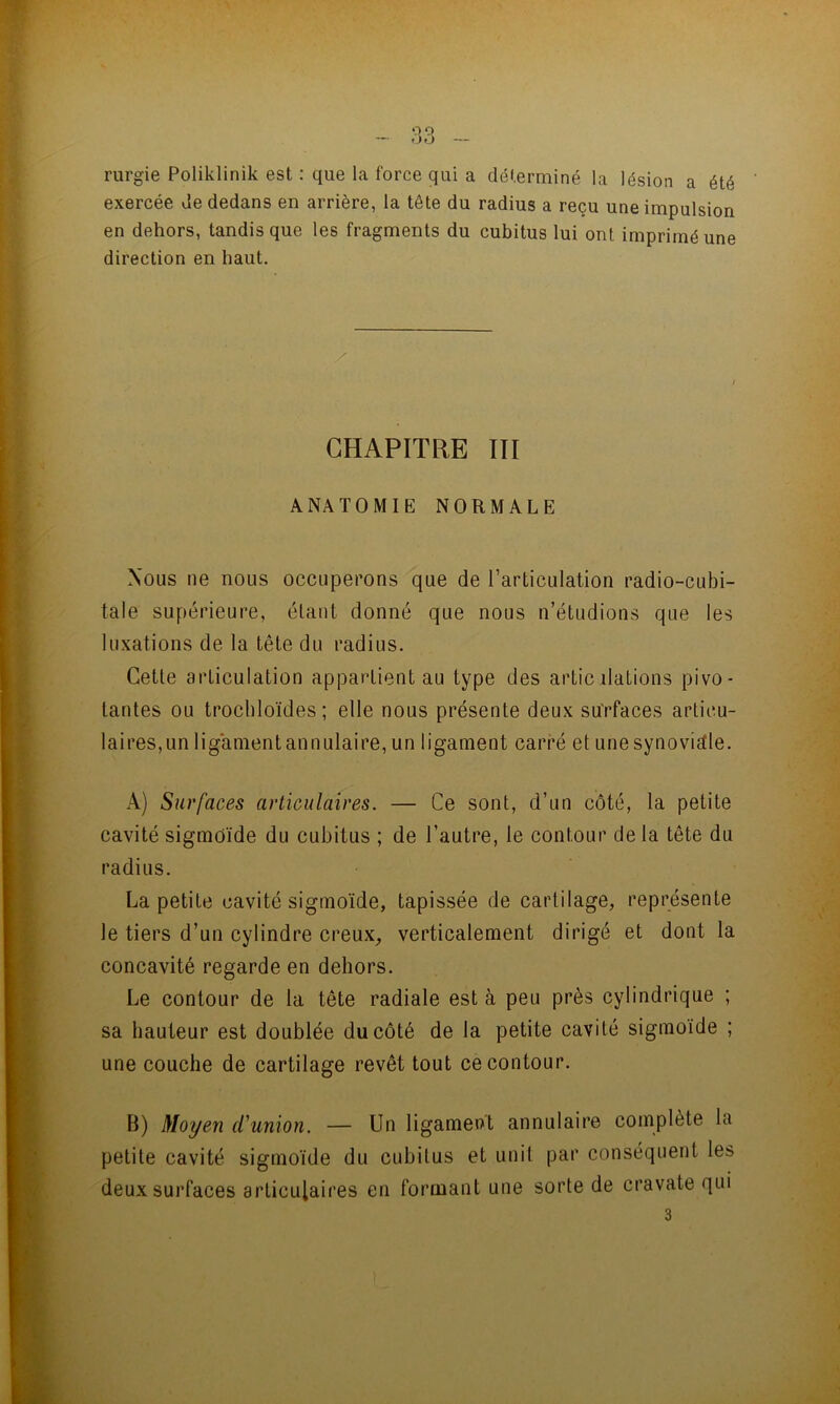rurgie Poliklinik est : que la force qui a déterminé la lésion a été exercée de dedans en arrière, la tête du radius a reçu une impulsion en dehors, tandis que tes fragments du cubitus lui ont imprimé une direction en haut. CHAPITRE TII ANATOMIE NORMALE Nous ne nous occuperons que de l’articulation radio-cubi- tale supérieure, étant donné que nous n’étudions que les luxations de la tête du radius. Cette articulation appartient au type des artic dations pivo- tantes ou trocbloïdes ; elle nous présente deux surfaces articu- laires,un ligamentannulaire, un ligament carré et une synovidle. A) Surfaces articulaires. — Ce sont, d’un côté, la petite cavité sigmoïde du cubitus ; de l’autre, le contour de la tête du radius. La petite cavité sigmoïde, tapissée de cartilage, représente le tiers d’un cylindre creux, verticalement dirigé et dont la concavité regarde en dehors. Le contour de la tête radiale est à peu près cylindrique ; sa hauteur est doublée du côté de la petite cavité sigmoïde ; une couche de cartilage revêt tout ce contour. B) Moyen d'union. — Un ligament annulaire complète la petite cavité sigmoïde du cubitus et unit par conséquent les deux surfaces articulaires en formant une sorte de cravate qui 3