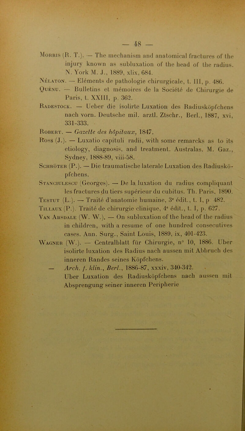 — 48 — Morris (H. T.). — The mecha nism and analornieal fraclures ol‘ llie injury known as subluxalion ol‘ the head of Llie radius. N. York M. J., 1889, xlix, 684. Nélaton. — Eléments de pathologie chirurgicale, t. 111, p. 486. Quénu. — Bulletins et mémoires de la Société de Chii-urgie de Paris, t. XXllI, p. 362. Radestock. — Ueber die isolirte Luxation des Radiuskoplchens nach vorn. Deutsche mil. arztl. Ztschr., Berl., 1887, xvi, 331-333. Robert. — Gazette des hôpitaux, 1847. Ross (J.). — Luxatio capituli radii, with some remarcks as to its etiology, diagnosis, and treatment. Australas. M. Gaz., Sydney, 1888-89, viii-58. Schrôter (P.). — Die traumatische latérale Luxation des Radiusko- pfchens. Stanciulescu (Georges). — De la luxation du radius compliquant les fractures du tiers supérieur du cubitus. Th. Paris, 1890. Testut (L.). — Traité d’anatomie humaine, 3' édit., t. I, p 482. Tillaux(P.). Traité de chirurgie clinique, 4® édit., t. I, p. 627. Van Arsdale (W. W.). — On subluxation of the head of the radius in children, with a résumé of one hundred consecutives cases. Ann. Surg., Saint Louis, 1889, ix, 401-423. Wagner (W.). — Centralblatt für Chirurgie, n® 10, 1886. Uber isolirte luxation des Radius nach aussen mit Abbruch des inneren Randes seines Kôpfchens. — Arch. /. klin., Bert., 1886-87, xxxiv, 340-342. Uber Luxation des Radiuskôpfchens nach aussen mil Absprengung seiner inneren Peripherie