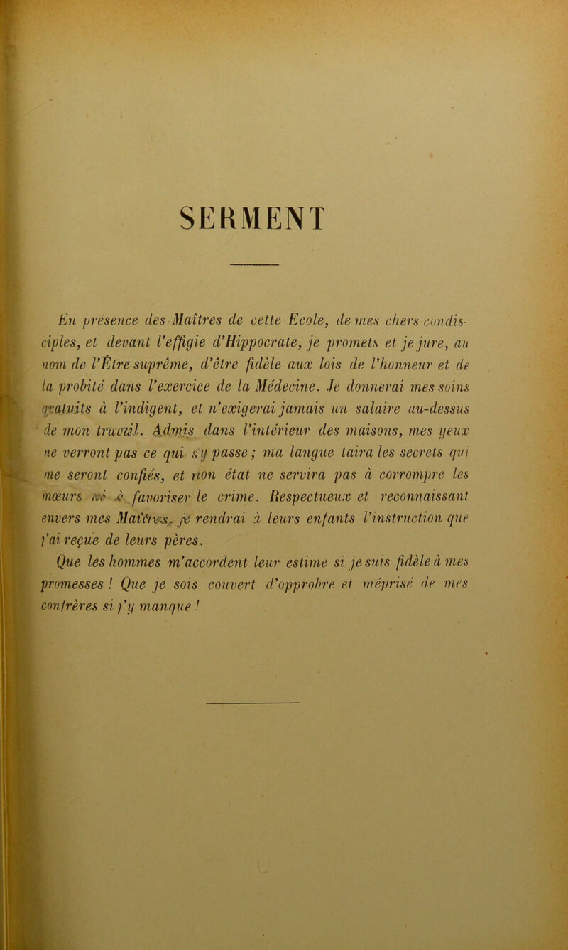 SERMENT En présence des Maîtres de cette École, de mes chers condis- ciples, et devant Veffigie d’Hippocrate, je promets et je jure, au nom de l’Être suprême, d’être fidèle aux lois de l’honneur et de la p?'obité dans l’exercice de la Médecine. Je donnerai mes soins aratuits à l’indigent, et n’exigerai jamais un salaire au-dessus • de mon truüzJl. é.drpis dans l’intérieur des maisons, mes yeux ne verront pas ce qui s'y passe ; ma langue taira les secrets qui me seront confiés, et non état ne servira pas à corrompre les mœurs kù -è favoriser le crime. Respectueux et reconnaissant envers mes Mai'éjvj:^ Je rendrai à leurs enfants l’instruction que fai reçue de leurs pères. Que les hommes m’accordent leur estime si je suis fidèle à mes promesses ! Que je sois couvert d’opprohre et méprisé de mes confrères si j’y manque !