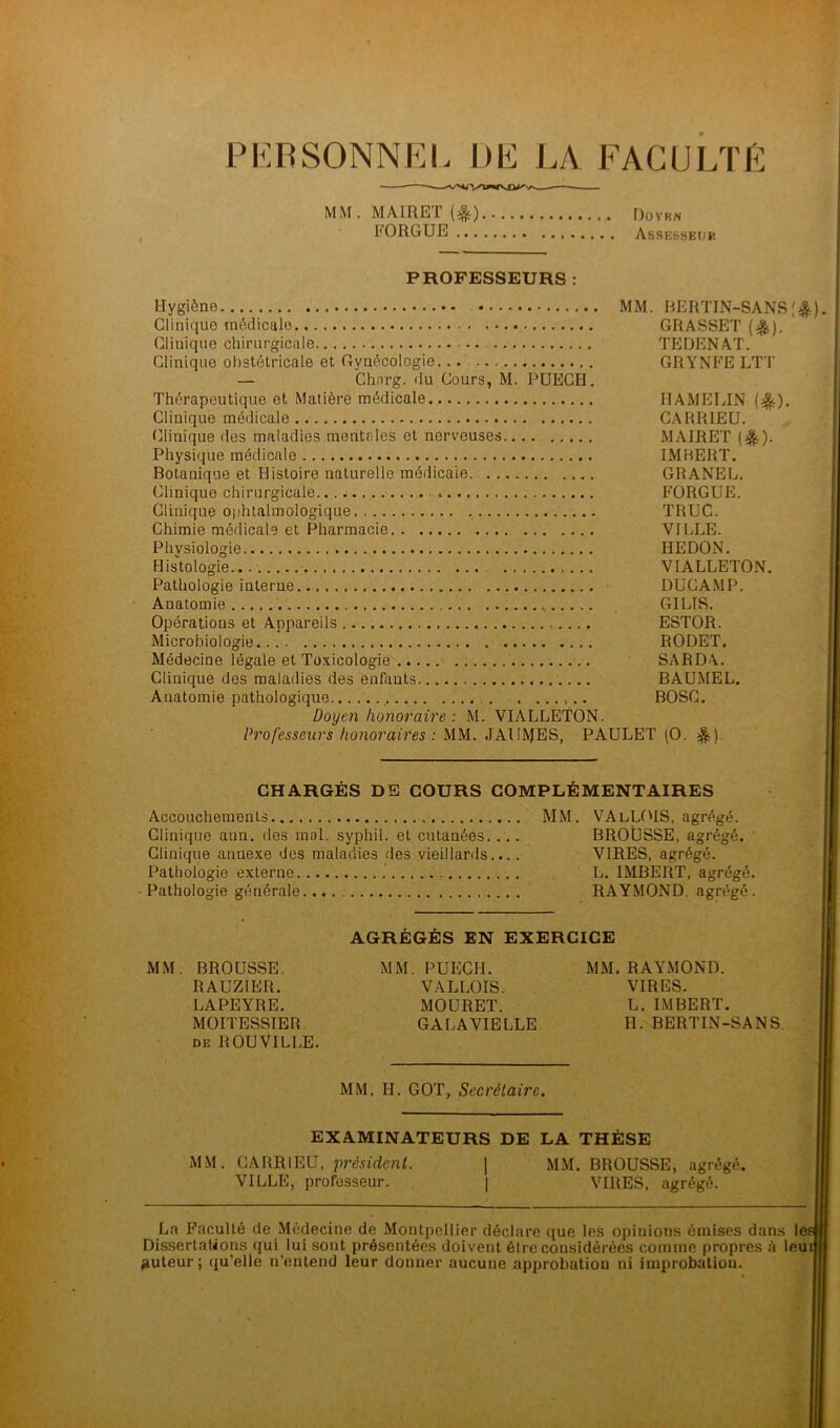 PERSONNEL DE LA FACULTE MM.MAIRET(t) Doyen FORGUE Assesseijk PROFESSEURS : Hygiène MM. BERTIN-SANS(&). Clinique médicale GRASSET ($). Clinique chirurgicale TEDENAT. Clinique obstétricale et Gynécologie. . GRYNFE LTT — Chnrg. du Cours, M. PUEGH. Thérapeutique et Matière médicale HAMELIN {%). Clinique médicale CARRIEU. Clinique des maladies mentales et nerveuses.... MAIRET ($.). Physique médicale IMBERT. Botanique et Histoire naturelle médicale GRANEL. Clinique chirurgicale • . FORGUE. Clinique ophtalmologique TRUC. Chimie médicale et Pharmacie VILLE. Physiologie HEDON. Histologie VIALLETON. Pathologie interne DUCAMP. Anatomie G1LTS. Opérations et Appareils ESTOR. Microbiologie RODET. Médecine légale et Toxicologie SARDA. Clinique des maladies des enfants BAUMEL. Anatomie pathologique . BOSC. Doyen honoraire : M. VIALLETON. Professeurs honoraires : MM. JAIIMES, PAULET (O. CHARGÉS DE COURS COMPLÉMENTAIRES Accouchements MM. VAlLOIS, agrégé. Clinique ann. des mol. syphil. et cutanées.... BROUSSE, agrégé. Clinique annexe des maladies des vieillards.... VIRES, agrégé. Pathologie externe L. IMBERT, agrégé. Pathologie générale RAYMOND, agrégé. AGRÉGÉS EN EXERCICE MM. BROUSSE. RAUZIER. LAPEYRE. MOITESSIER de R OU VILLE. MM. PUECH. VALLOIS. MOURET. GA LA VIELLE MM. RAYMOND. VIRES. L. IMBERT. H. BERTIN-SANS. MM, H. GOT, Secrétaire. EXAMINATEURS DE LA THÈSE MM. CARRIEU, président. | MM VILLE, professeur. | BROUSSE, agrégé. VIRES, agrégé. La Faculté de Médecine de Montpellier déclare que les opiuions émises dans le Dissertations qui lui sont présentées doivent être considérées comme propres à leui auteur ; qu’elle n’entend leur donner aucune approbation ni improbation.