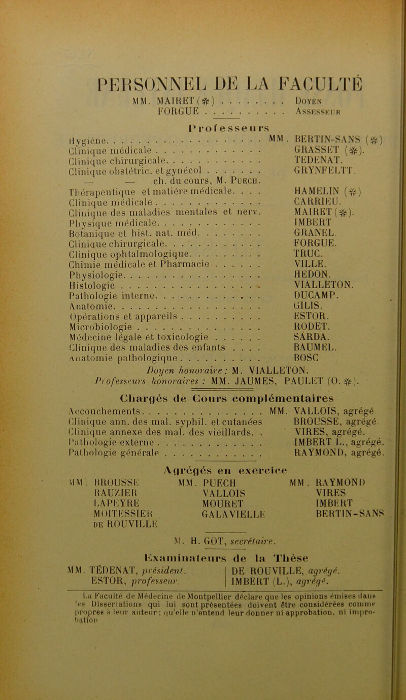 PERSONNEL DE LA FACULTÉ MM. MAI K ET (*) Doyen FORGUE Assesseur Professeurs Hygiène MM. BERTIN-SANS (#) Clinique médicale GRASSET (üfë). Clinique chirurgicale TEDENAT. Clinique ohstétric. et gynécol GRYNFELTT. — ch. du cours, M. Puech. Thérapeutique et matière médicale. . . . HAMELIN (Vé) Clinique médicale CARR1EU. Clinique des maladies mentales et nerv. MAIRET(^). Physique médicale - . IMBERT Botanique et hist. nat. méd GRANEL Clinique chirurgicale FORGUE. Clinique ophtalmologique TRUC. Chimie médicale et Pharmacie VILLE. Physiologie HEDON. Histologie VIALLETON. Pathologie interne DUCAMP. Anatomie G1L1S. Opérations et appareils ESTOR. Microbiologie RODET. Médecine légale et toxicologie SÂRDA. Clinique des maladies des enfants .... BAUMEL. Anatomie pathologique BOSC Doyen honoraire: M. VIALLETON. Pïofesseurs honoraires: MM. JAUMES, PAULET (O. Chargés de Cours complémentaires Accouchements MM. VALLOIS, agrégé Clinique ann. des mal. syphil. et cutanées BROUSSE, agrégé. Clinique annexe des mal. des vieillards. . VIRES, agrégé. Pathologie externe IMBERT L., agrégé. Pathologie générale RAYMOND, agrégé. Agrèges en exercice VI M . B R( ) U SS E M M . P UEC H M M . RA Y M ON I) BAUZIEB VALLOIS VIRES LAPEYRE MOURET IMBERT MOITESSIEB GALAVIELLK BERTIN-SANS de ROUVILLE M. H. GOT, secrétaire. examinateurs de la Thèse MM. TÉDENAT, président. DE] ROUVILLE, agrégé. ESTOR, professeur. IMBERT (L.), agrégé. La Faculté de Médecine de Montpellier déclare que les opinions émises dans 'es Dissertations qui lui sout présentées doivent être considérées comme propres à leur auteur: qu'elle n’entend leur donner ni approbation, ni impro- bation