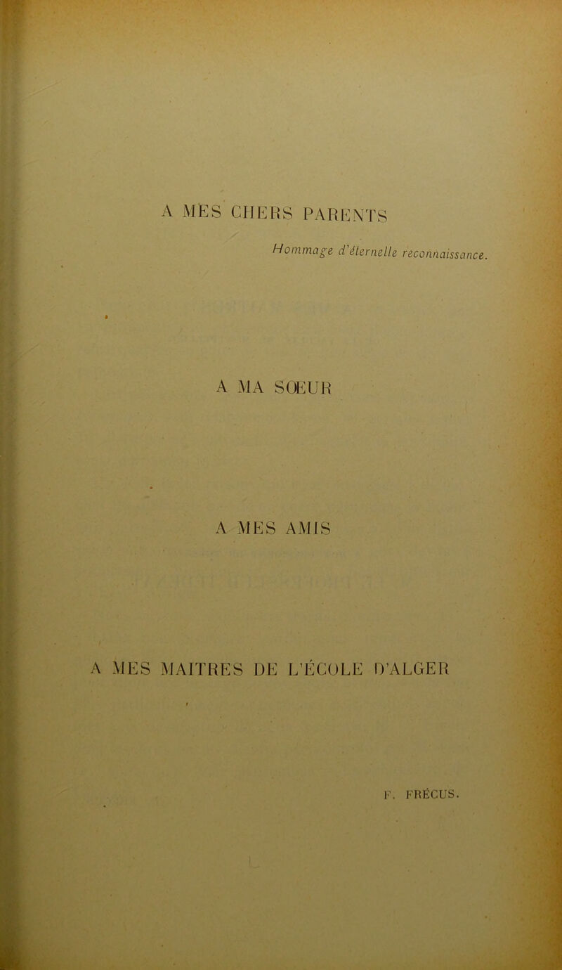 A MES CHERS PARENTS Hommage d'éternelle reconnaissance. A MA SOEUR A MES AMIS A MES MAITRES DE L’ÉCOLE D’ALGER F. FRËCUS. t