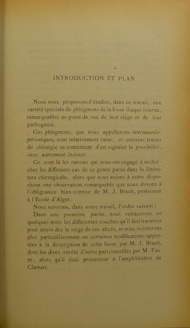 INTRODUCTION ET PLAN I Nous nous proposonsd’étudier, dans ce travail, une variété spéciale de phlegmons de la fosse iliaque interne, remarquables au point de vue de leur siège et de leur pathogénie. Ces phlegmons, que nous appellerons intermusculo- périostiques, sont relativement rares, et certains traités de chirurgie se contentent d’en signaler la possibilité, sans autrement insister. Ce sont là les raisons qui nous ont engagé à recher- cher les différents cas de ce genre parus dans la littéra- ture chirurgicale, alors que nous avions à notre dispo- sition une observation remarquable que nous devons à l’obligeance bien connue de M. J. Brault, professeur à l’Ecole d’Alger.. Nous suivrons, dans notre travail, l’ordre suivant : Dans une première partie, nous retracerons en quelques mots les différentes couches qu’il faut traverser pour attein dre le siège de ces abcès, et nous insisterons plus particulièrement sur certaines modifications appor- tées à la description de cette fosse par M. .1. Brault, dont les dires ont été d’autre part contrôlés par M. Fau- re, alors qu’il était prosecteur à 1 amphithéâtre de Clamart.