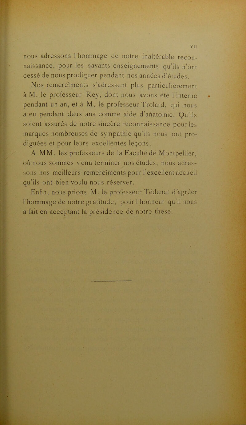 vu nous adressons l’hommage de notre inaltérable recon- naissance, pour les savants enseignements qu’ils n’ont cessé de nous prodiguer pendant nos années d’études. Nos remercîments s’adressent plus particulièrement à M. le professeur Rey, dont nous avons été l’interne • pendant un an, et à M. le professeur Trolard, qui nous a eu pendant deux ans comme aide d’anatomie. Qu’ils soient assurés de notre sincère reconnaissance pour les marques nombreuses de sympathie qu’ils nous ont pro- diguées et pour leurs excellentes leçons. A MM. les professeurs de la Faculté de Montpellier, où nous sommes venu terminer nos études, nous adres- sons nos meilleurs remercîments pour l’excellent accueil qu'ils ont bien voulu nous réserver. Enfin, nous prions M. le professeur Tédenat d’agréer l’hommage de notre gratitude, pour l’honneur qu’il nous a fait en acceptant la présidence de notre thèse.