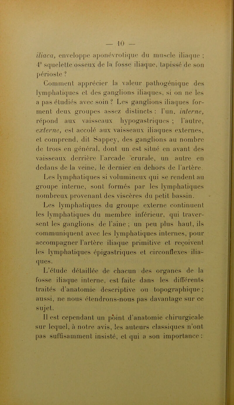 iliaca, enveloppe aponévrolique du muscle iliaque ; 4° squelette osseux de la fosse iliaque, tapissé de son périoste ? Comment apprécier la valeur pathogénique des lymphatiques et des ganglions iliaques, si on ne les a pas étudiés avec soin ? Les ganglions iliaques for- ment deux groupes assez distincts : l’un, interne, répond aux vaisseaux hypogastriques ; l’autre, externe, est accolé aux vaisseaux iliaques externes, et comprend, dit Sappey, des ganglions au nombre de trois en général, dont un est situé en avant des vaisseaux derrière l’arcade crurale, un autre en dedans de la veine, le dernier en dehors de l’artère. Les lymphatiques si volumineux qui se rendent au groupe interne, sont formés par les lymphatiques nombreux provenant des viscères du petit bassin. Les lymphatiques du groupe externe continuent les lymphatiques du membre inférieur, qui traver- sent les ganglions de l’aine ; un peu plus haut, ils communiquent avec les lymphatiques internes, pour accompagner l’artère iliaque primitive et reçoivent les lymphatiques épigastriques et circonflexes ilia- ques. L’étude détaillée de chacun des organes de la fosse iliaque interne, est faite dans les différents traités d’anatomie descriptive ou topographique; aussi, ne nous étendrons-nous pas davantage sur ce sujet. Il est cependant un point d’anatomie chirurgicale sur lequel, à notre avis, les auteurs classiques n’ont pas suffisamment insisté, et qui a son importance :