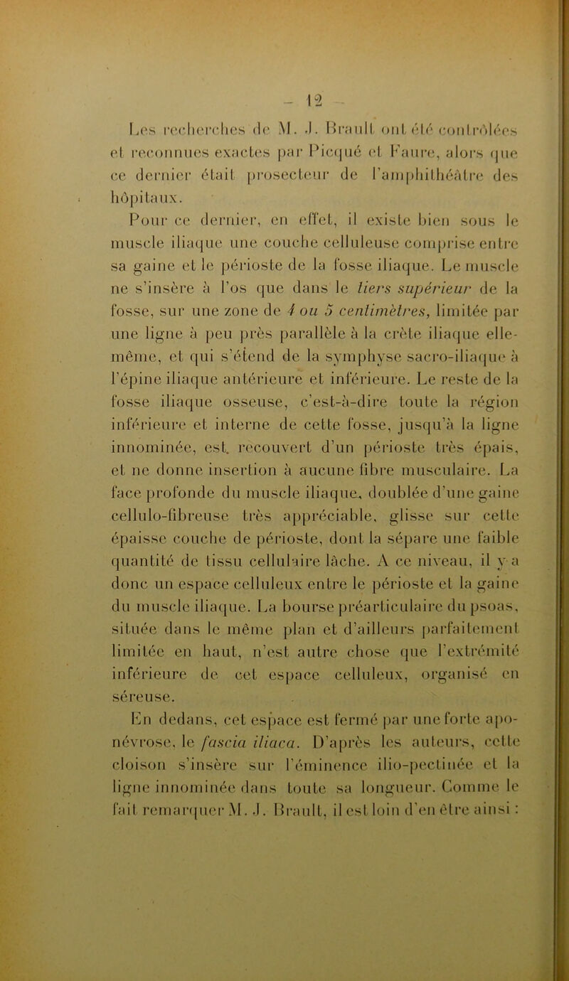 Les recherches de M. J. BraulL onL été contrôlées et reconnues exactes par Picqué et Eaure, alors que ce dernier était prosecteur de l’amphithéâtre des hôpitaux. Pour ce dernier, en effet, il existe bien sous le muscle iliaque une couche celluleuse comprise entre sa gaine et le périoste de la fosse iliaque. Le muscle ne s’insère à l’os que dans le tiers supérieur de la fosse, sur une zone de 4 ou 5 centimètres, limitée par une ligne à peu près parallèle à la crête iliaque elle- même, et qui s’étend de la symphyse sacro-iliaque à l’épine iliaque antérieure et inférieure. Le reste de la fosse iliaque osseuse, c’est-à-dire toute la région inférieure et interne de cette fosse, jusqu’à la ligne innommée, est. recouvert d’un périoste très épais, et ne donne insertion à aucune fibre musculaire. La face profonde du muscle iliaque., doublée d’une gaine cellulo-fibreuse très appréciable, glisse sur cette épaisse couche de périoste, dont la sépare une faible quantité de tissu cellulaire lâche. A ce niveau, il v a donc un espace celluleux entre le périoste et la gaine du muscle iliaque. La bourse préarticulaire du psoas, située dans le même plan et d’ailleurs parfaitement limitée en haut, n’est autre chose que l’extrémité inférieure de cet espace celluleux, organisé en séreuse. En dedans, cet espace est fermé par une forte apo- névrose, le fascia iliaca. D’après les auteurs, cette cloison s’insère sur l'éminence ilio-pectinée et la ligne innommée dans toute sa longueur. Comme le fait remarquer M. .1. Brault, il est loin d'en être ainsi :