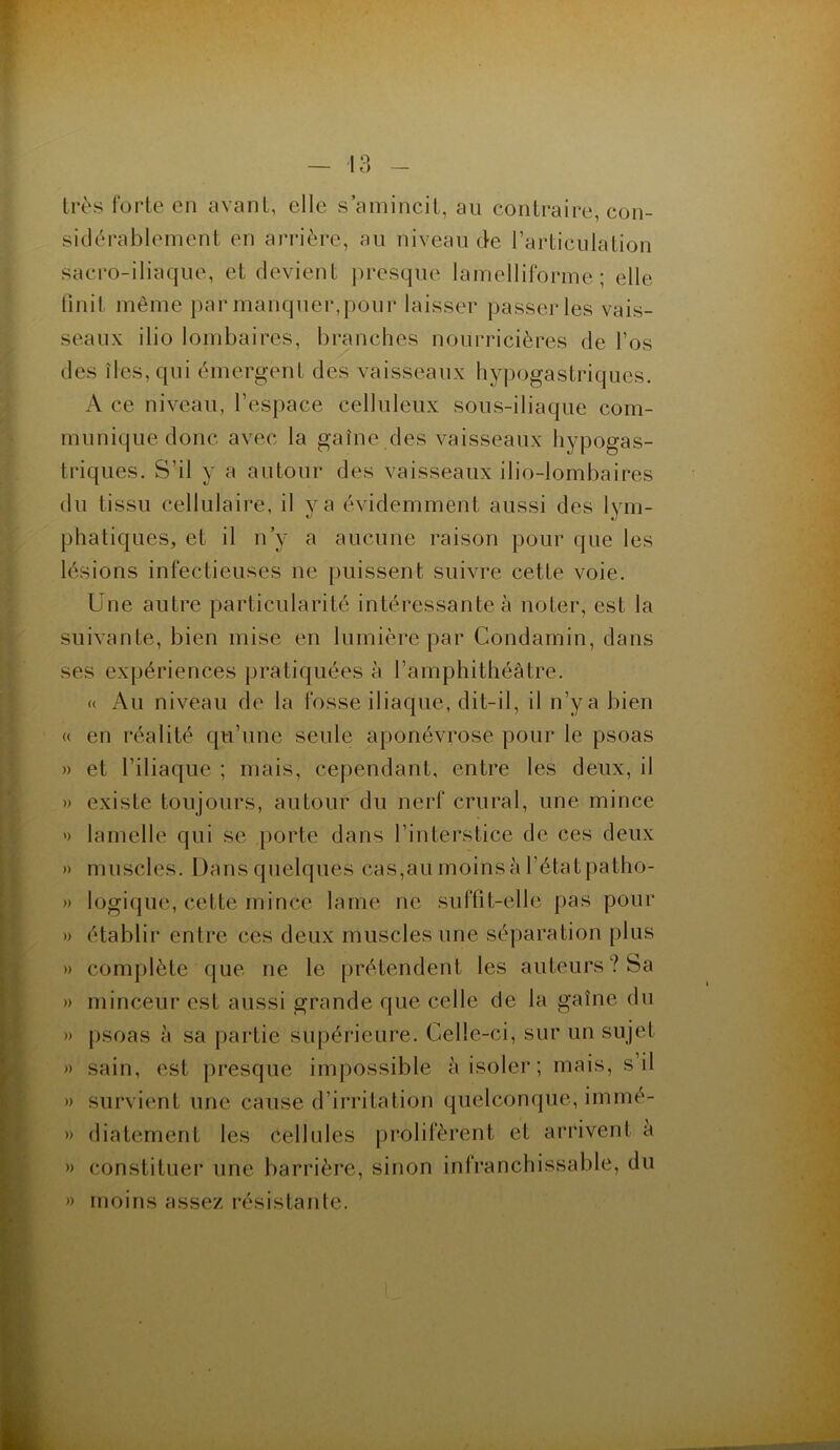 très forte en avant, elle s’amincit, au contraire, con- sidérablement en arrière, au niveau de l’articulation sacro-iliaque, et devient presque lamelliforme; elle finit même par manquer,pour laisser passer les vais- seaux ilio lombaires, branches nourricières de l’os des îles, qui émergent des vaisseaux hypogastriques. A ce niveau, l’espace celluleux sous-iliaque com- munique donc avec la gaîne des vaisseaux hypogas- triques. S’il y a autour des vaisseaux ilio-lombaires du tissu cellulaire, il y a évidemment aussi des lym- phatiques, et il n’v a aucune raison pour que les lésions infectieuses ne puissent suivre cette voie. Une autre particularité intéressante à noter, est la suivante, bien mise en lumière par Condamin, dans ses expériences pratiquées à l’amphithéâtre. « Au niveau de la fosse iliaque, dit-il, il n’ya bien « en réalité qu’une seule aponévrose pour le psoas » et l’iliaque ; mais, cependant, entre les deux, il » existe toujours, autour du nerf crural, une mince » lamelle qui se porte dans l’interstice de ces deux » muscles. Dans quelques cas,au moinsà l’étatpatho- » logique, cette mince lame ne suffit-elle pas pour » établir entre ces deux muscles une séparation plus » complète que ne le prétendent les auteurs? Sa » minceur est aussi grande que celle de la gaîne du » psoas à sa partie supérieure. Celle-ci, sur un sujet » sain, est presque impossible à isoler ; mais, s il » survient une cause d’irritation quelconque, immé- » diatement les Cellules prolifèrent et arrivent à » constituer une barrière, sinon infranchissable, du » moins assez résistante.