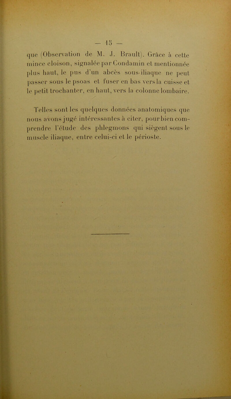 que (Observation de M.. J. Brault). Grâce à cette mince cloison, signalée par Condamin et mentionnée plus haut, le pus d’un abcès sous-iliaque ne peut passer sous le psoas et fuser en bas vers la cuisse et le petit trochanter, en haut, vers la colonne lombaire. d'elles sont les quelques données anatomiques que nous avons jugé intéressantes à citer, pour bien com- prendre l’étude des phlegmons qui siègent sous le muscle iliaque, entre celui-ci et le périoste.