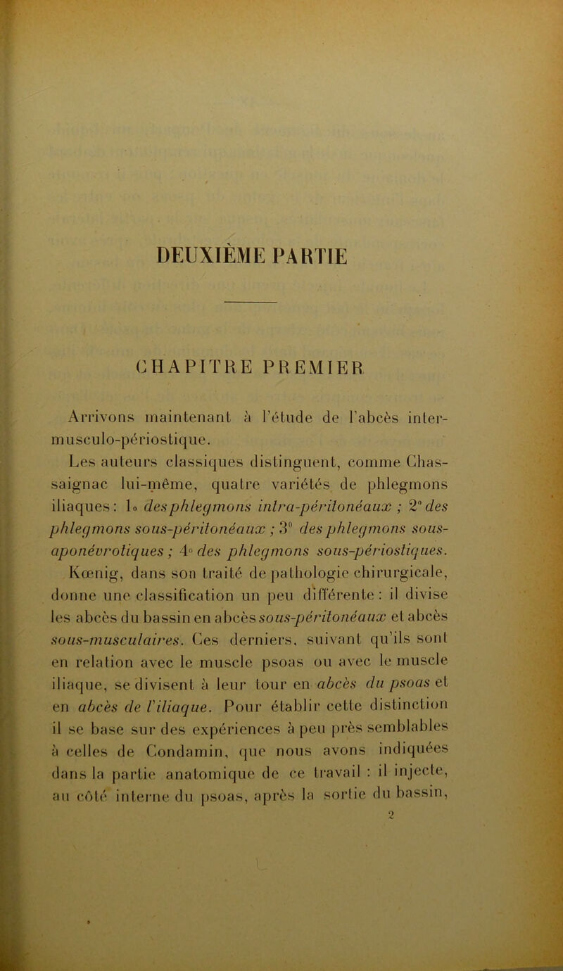 DEUXIÈME PARTIE CHAPITRE PREMIER Arrivons maintenant à l’étude de l’abcès inter- musculo-périostique. Les auteurs classiques distinguent, comme Chas- saignac lui-même, quatre variétés de phlegmons iliaques: L des phlegmons intra-péritonéaux ; 2° des phlegmons sous-péritonéaux ; 3° des phlegmons sous- aponévroliques ; 4° des phlegmons sous-périostiques. Kœnig, dans son traité de pathologie chirurgicale, donne une classification un peu différente: il divise les abcès du bassin en abcès sous-péritonéaux et abcès sous-musculaires. Ces derniers, suivant qu’ils sont en relalion avec le muscle psoas ou avec le muscle iliaque, se divisent à leur tour en abcès du psoas et en abcès de /’iliaque. Pour établir cette distinction il se base sur des expériences à peu près semblables à celles de Gondamin, que nous avons indiquées dans la partie anatomique de ce travail : il injecte, au côté interne du psoas, après la sortie du bassin,