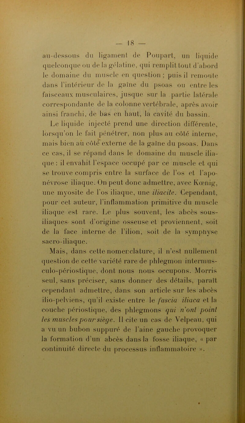 au-dessous du ligament de Poupart, un liquide quelconque ou de la gélatine, qui remplit tout d’abord le domaine du muscle en question; puis il remonte dans l’intérieur de la gaine du psoas ou entre les faisceaux musculaires, jusque sur la partie latérale correspondante de la colonne vertébrale, après avoir ainsi franchi, de bas en haut, la cavité du bassin. Le liquide injecté prend une direction différente, lorsqu’on le fait pénétrer, non plus au côté interne, mais bien au côté externe de la gaine du psoas. Dans ce cas, il se répand dans le domaine du muscle ilia- que: il envahit l’espace occupé par ce muscle et qui se trouve compris entre la surface de l’os et l’apo- névrose iliaque. On peut donc admettre, avec Kœnig, une myosite de l’os iliaque, une i/iacite. Cependant, pour cet auteur, l’inflammation primitive du muscle iliaque est rare. Le plus souvent, les abcès sous- iliaques sont d’origine osseuse et proviennent, soit de la face interne de l’ilion, soit de la symphyse sacro- iliaque. Mais, dans cette nomenclature, il n’est nullement question de cette variété rare de phlegmon intermus- culo-périostique, dont nous nous occupons. Morris seul, sans préciser, sans donner des détails, paraît cependant admettre, dans son article sur les abcès ilio-pelviens, qu’il existe entre le fascia iliaca et la couche périostique, des phlegmons qui lïonl point les muscles pour siège. Il cite un cas de Velpeau, qui a vu un bubon suppuré de l’aine gauche provoquer la formation d’un abcès dans la fosse iliaque, « par continuité directe du processus inflammatoire ».