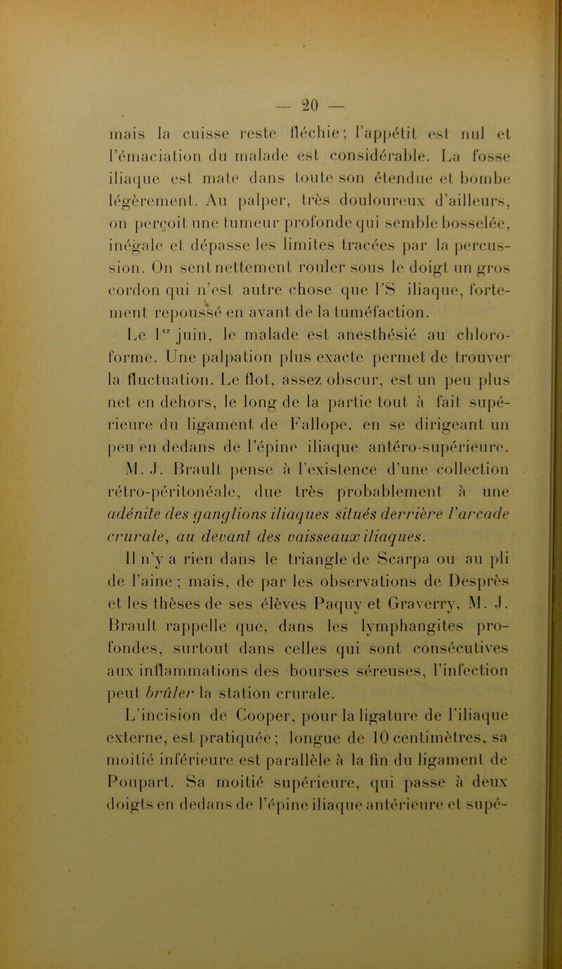 mais la cuisse reste fléchie; l’appétit est nul et l’émaciation du malade est considérable. La fosse iliaque est male dans toute son étendue et bombe légèrement. Au palper, très douloureux d’ailleurs, ou perçoit une tumeur profonde qui semble bosselée, inégale et dépasse les limites tracées par la percus- sion. On sent nettement rouler sous le doigt un gros cordon qui n’est autre chose que l’S iliaque, forte- ment repoussé en avant de la tuméfaction. Le 1er juin, le malade est anesthésié au chloro- forme. Une palpation plus exacte permet de trouver la fluctuation. Le flot, assez obscur, est un peu plus net en dehors, le long de la partie tout à fait supé- rieure du ligament de Fallope, en se dirigeant un peu en dedans de l’épine iliaque antéro-supérieure. M. J. Brault pense à l’existence d’une collection rétro-péritonéale, due très probablement à une adénite des ganglions iliaques situés derrière l’arcade crurale, au devant clés vaisseaux iliaques. 11 n’v a rien dans le triangle de Scarpa ou au pli de l’aine; mais, de par les observations de Desprès et les thèses de ses élèves Paquy et Graverry, M. J. Brault rappelle que, dans les lymphangites pro- fondes, surtout dans celles qui sont consécutives aux inflammations des bourses séreuses, l’infection peut brûler la station crurale. L'incision de Cooper, pour la ligature de l’iliaque externe, est pratiquée; longue de 10 centimètres, sa moitié inférieure est parallèle à la fin du ligament de Poupart. Sa moitié supérieure, qui passe à deux doigts en dedans de l’épine iliaque antérieure et supé-