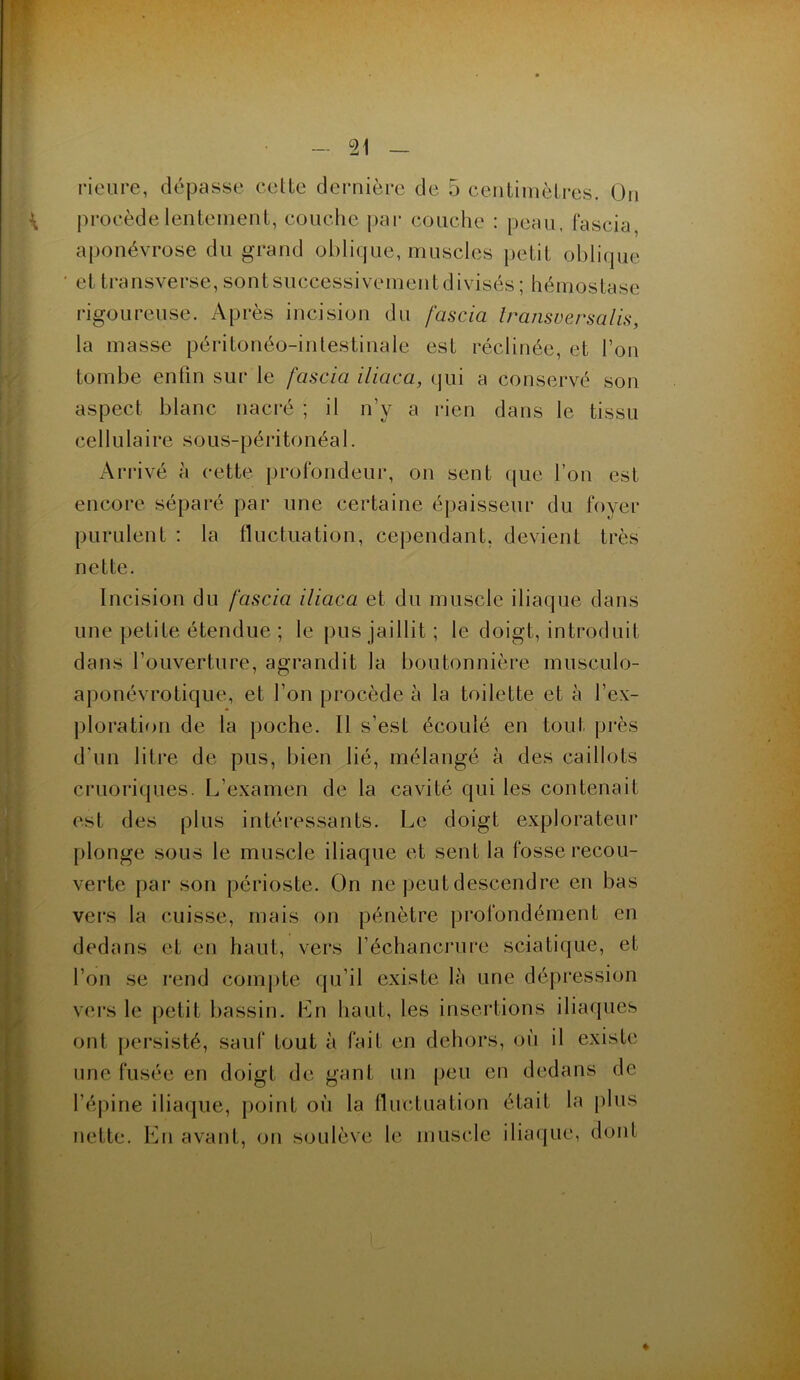 rieure, dépasse cette dernière de 5 centimètres. On procède lentement, couche par couche : peau, fascia, aponévrose du grand oblique, muscles petit oblique • et transverse, sont successivement divisés ; hémostase rigoureuse. Après incision du fascia transversale, la masse péritonéo-intestinale est réclinée, et l’on tombe enfin sur le fascia iliaca, qui a conservé son aspect blanc nacré ; il n’y a rien dans le tissu cellulaire sous-péritonéal. Arrivé à cette profondeur, on sent que l’on est encore séparé par une certaine épaisseur du foyer purulent : la fluctuation, cependant, devient très nette. Incision du fascia iliaca et du muscle iliaque dans une petite étendue ; le pus jaillit; le doigt, introduit dans l’ouverture, agrandit la boutonnière musculo- aponévrotique, et l’on procède à la toilette et à l’ex- ploration de la poche. Il s’est écoulé en tout près d'un litre de pus, bien lié, mélangé à des caillots cruoriques. L’examen de la cavité qui les contenait est des plus intéressants. Le doigt explorateur plonge sous le muscle iliaque et sent la fosse recou- verte par son périoste. On ne peut descendre en bas vers la cuisse, mais on pénètre profondément en dedans et en haut, vers l’échancrure sciatique, et l’on se rend compte qu’il existe là une dépression vers le petit bassin. Ln haut, les insertions iliaques ont persisté, sauf tout à fait en dehors, où il existe une fusée en doigt de gant un peu en dedans de l’épine iliaque, point où la fluctuation était la plus nette. En avant, on soulève le muscle iliaque, dont ♦