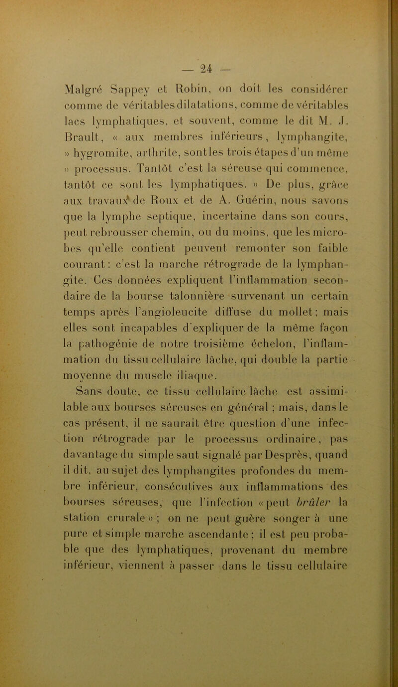 Malgré Sappey et Robin, on doit les considérer comme de vérilablesdilatations, comme de véritables lacs lymphatiques, et souvent, comme le dit M. J. Brault, « aux membres inférieurs, lymphangite, » hygromite, arthrite, sontles trois étapes d’un môme » processus. Tantôt c’est la séreuse qui commence, tantôt ce sont les lymphatiques. » De plus, grâce aux travail^ de Roux et de A. Guérin, nous savons que la lymphe septique, incertaine dans son cours, peut rebrousser chemin, ou du moins, que les micro- bes qu’elle contient peuvent remonter son faible courant : c’est la marche rétrograde de la lymphan- gite. Ces données expliquent l’inflammation secon- daire de la bourse talonnière survenant un certain temps après l’angioleucite diffuse du mollet; mais elles sont incapables d’expliquer de la même façon la pathogénie de notre troisième échelon, l’inflam- mation du tissu cellulaire lâche, qui double la partie moyenne du muscle iliaque. Sans doute, ce tissu cellulaire lâche est assimi- lable aux bourses séreuses en général ; mais, dans le cas présent, il ne saurait être question d’une infec- tion rétrograde par le processus ordinaire, pas davantage du simple saut signalé parDesprès, quand il dit, au sujet des lymphangites profondes du mem- bre inférieur, consécutives aux inflammations des bourses séreuses, que l’infection «peut brûler la station crurale » ; on ne peut guère songer à une pure et simple marche ascendante; il est peu proba- ble que des lymphatiques, provenant du membre inférieur, viennent à passer dans le tissu cellulaire