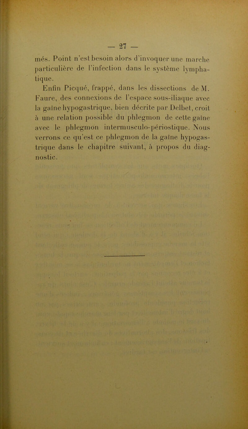 més. Point n’est besoin alors d’invoquer une marche particulière de l’infection dans le système lympha- tique. Enfin Picquè, frappé, dans les dissections de M. Faure, des connexions de l’espace sous-iliaque avec la gaine hypogastrique, bien décrite par Delbet, croit à une relation possible du phlegmon de cette gaine avec le phlegmon intermusculo-périostique. Nous verrons ce qu’est ce phlegmon de la gaine hypogas- trique dans le chapitre suivant, à propos du diag- nostic.
