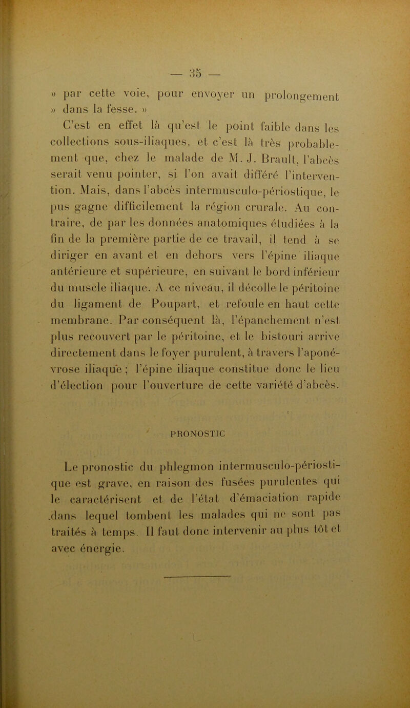 )) par cette voie, pour envoyer un prolongement » dans la fesse. » C’est en effet là qu’est le point faible dans les collections sous-iliaques, et c’est là très probable- ment que, chez le malade de M. J. Brault, l’abcès serait venu pointer, si l'on avait différé l’interven- tion. Mais, dans l’abcès intermusculo-périostique, le pus gagne difficilement la région crurale. Au con- traire, de par les données anatomiques étudiées à la fin de la première partie de ce travail, il tend à se diriger en avant et en dehors vers l’épine iliaque antérieure et supérieure, en suivant le bord inférieur du muscle iliaque. A ce niveau, il décolle le péritoine du ligament de Poupart, et refoule en haut cette membrane. Par conséquent là, l’épanchement n’est plus recouvert par le péritoine, et le bistouri arrive directement dans le foyer purulent, à travers l'aponé- vrose iliaque; l’épine iliaque constitue donc le lieu d’élection pour l’ouverture de cette variété d’abcès. t PRONOSTIC Le pronostic du phlegmon intermusculo-périosti- que est grave, en raison des fusées purulentes qui le caractérisent et de l’état d’émaciation rapide .dans lequel tombent les malades qui ne sont pas traités à temps. 11 faut donc intervenir au plus tôt et avec énergie.