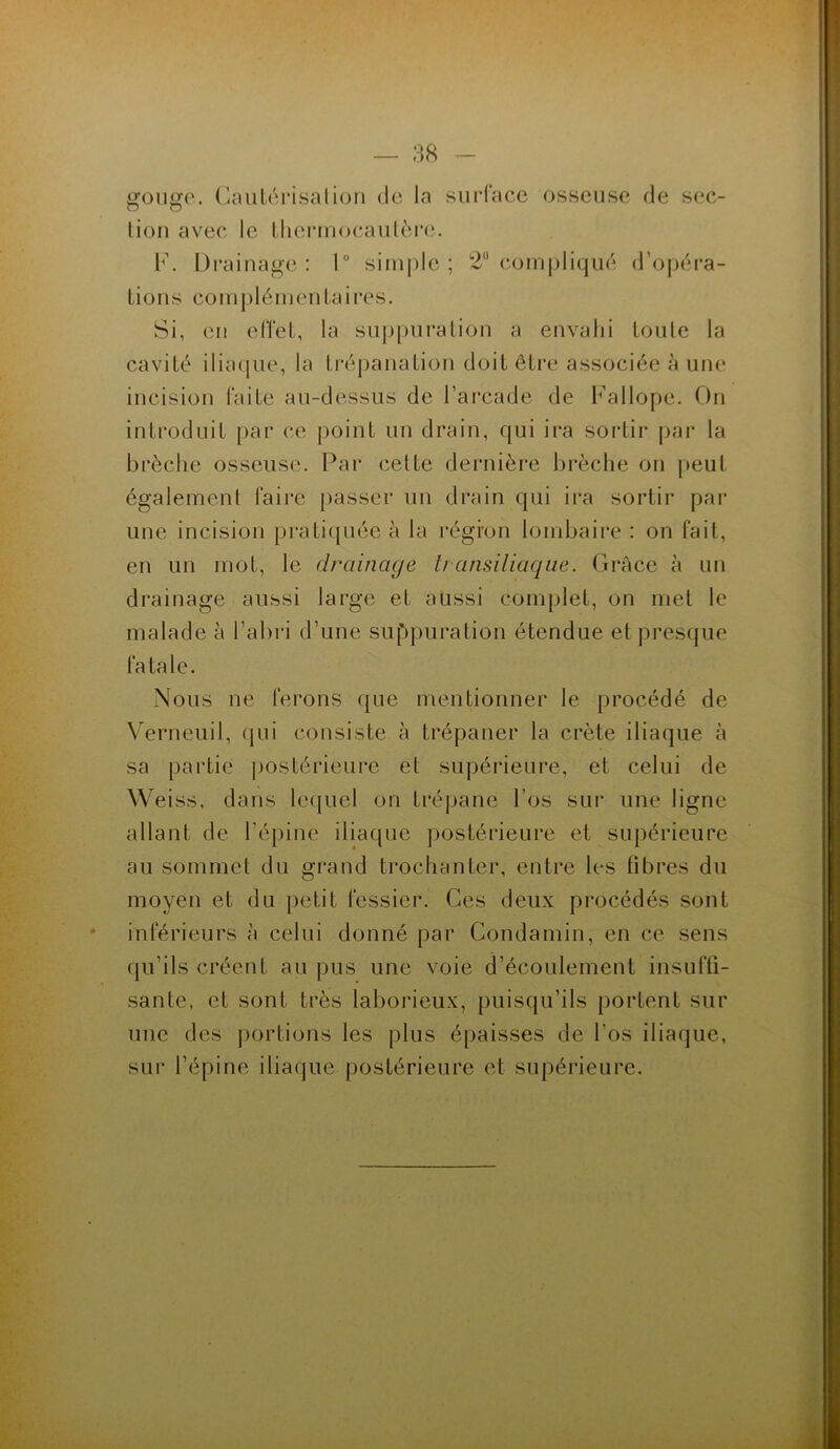 gouge. Cautérisation de la surface osseuse de sec- tion avec le thermocautère. F. Drainage: 1° simple; 2° compliqué d’opéra- tions complémentaires. Si, eu effet, la suppuration a envahi toute la cavité iliaque, la trépanation doit être associée à une incision faite au-dessus de l’arcade de Fallope. On introduit par ce point un drain, qui ira sortir par la brèche osseuse. Par cette dernière brèche on peut également faire passer un drain qui ira sortir par une incision pratiquée à la régi'on lombaire : on fait, en un mot, le drainage transiliaque. Grâce à un drainage aussi large et aussi complet, on met le malade à l’abri d’une suppuration étendue et presque fatale. Nous lie ferons que mentionner le procédé de Verneuil, qui consiste à trépaner la crête iliaque à sa partie postérieure et supérieure, et celui de Weiss, dans lequel on trépane l’os sur une ligne allant de l’épine iliaque postérieure et supérieure au sommet du grand trochanter, entre les fibres du moyen et du petit fessier. Ces deux procédés sont inférieurs à celui donné par Condamin, en ce sens qu’ils créent au pus une voie d’écoulement insuffi- sante, et sont très laborieux, puisqu’ils portent sur une des portions les plus épaisses de l’os iliaque, sur l’épine iliaque postérieure et supérieure.