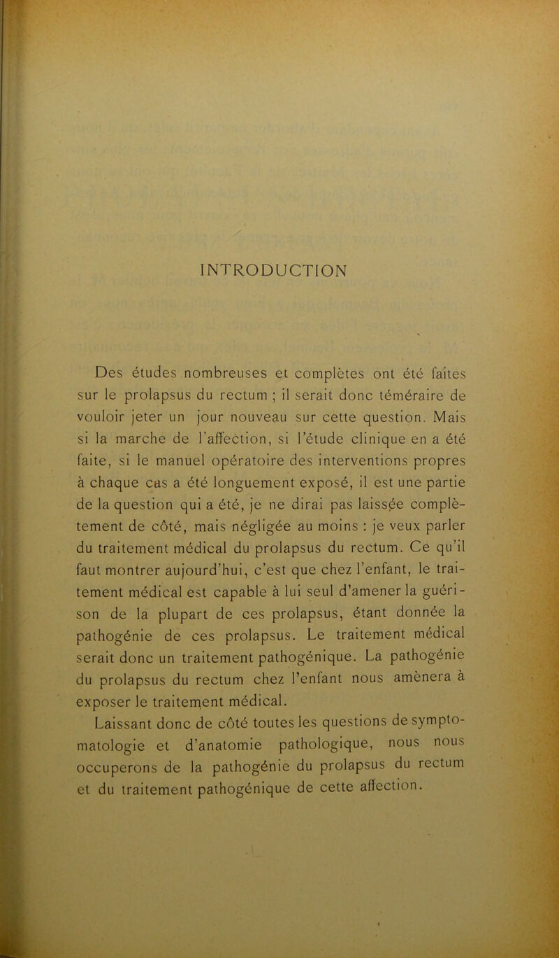 INTRODUCTION Des études nombreuses et complètes ont été faites sur le prolapsus du rectum ; il serait donc téméraire de vouloir jeter un jour nouveau sur cette question. Mais si la marche de l’affection, si l’étude clinique en a été faite, si le manuel opératoire des interventions propres à chaque cas a été longuement exposé, il est une partie de la question qui a été, je ne dirai pas laissée complè- tement de côté, mais négligée au moins : je veux parler du traitement médical du prolapsus du rectum. Ce qu’il faut montrer aujourd’hui, c’est que chez l’enfant, le trai- tement médical est capable à lui seul d’amener la guéri- son de la plupart de ces prolapsus, étant donnée la pathogénie de ces prolapsus. Le traitement médical serait donc un traitement pathogénique. La pathogénie du prolapsus du rectum chez l’enfant nous amènera à exposer le traitement médical. Laissant donc de côté toutes les questions de sympto- matologie et d’anatomie pathologique, nous nous occuperons de la pathogénie du prolapsus du rectum et du traitement pathogénique de cette affection.