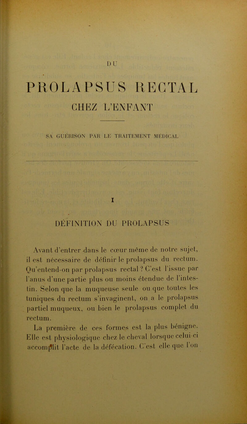 D U ■ PROLAPSUS RECTAL CHEZ L'ENFANT SA GUÉRISON PAR LE TRAITEMENT MÉDICAL I DÉFINITION DU PROLAPSUS Avant d’entrer dans le cœur même de notre sujet, il est nécessaire de définir le prolapsus du rectum. Qu’entend-on par prolapsus rectal? C’est l’issue par l’anus d’une partie plus ou moins étendue de l’intes- tin. Selon que la muqueuse seule ou que toutes les tuniques du rectum s’invaginent, on a le prolapsus partiel muqueux, ou bien le prolapsus complet du rectum. La première de ces formes est la plus bénigne. Elle est physiologique chez le cheval lorsque celui-ci accomplit l’acte de la défécation. C est elle que 1 on