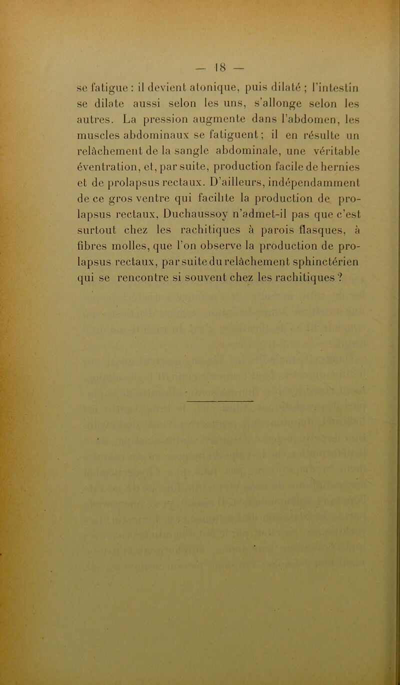 se fatigue : il devient atonique, puis dilaté ; l’intestin se dilate aussi selon les uns, s’allonge selon les autres. La pression augmente dans l’abdomen, les muscles abdominaux se fatiguent ; il en résulte un relâchement de la sangle abdominale, une véritable éventration, et, par suite, production facile de hernies et de prolapsus rectaux. D’ailleurs, indépendamment de ce gros ventre qui facilite la production de pro- lapsus rectaux, Duchaussoy n’admet-il pas que c’est surtout chez les rachitiques à parois flasques, à fibres molles, que l’on observe la production de pro- lapsus rectaux, par suite du relâchement sphinctérien qui se rencontre si souvent chez les rachitiques?