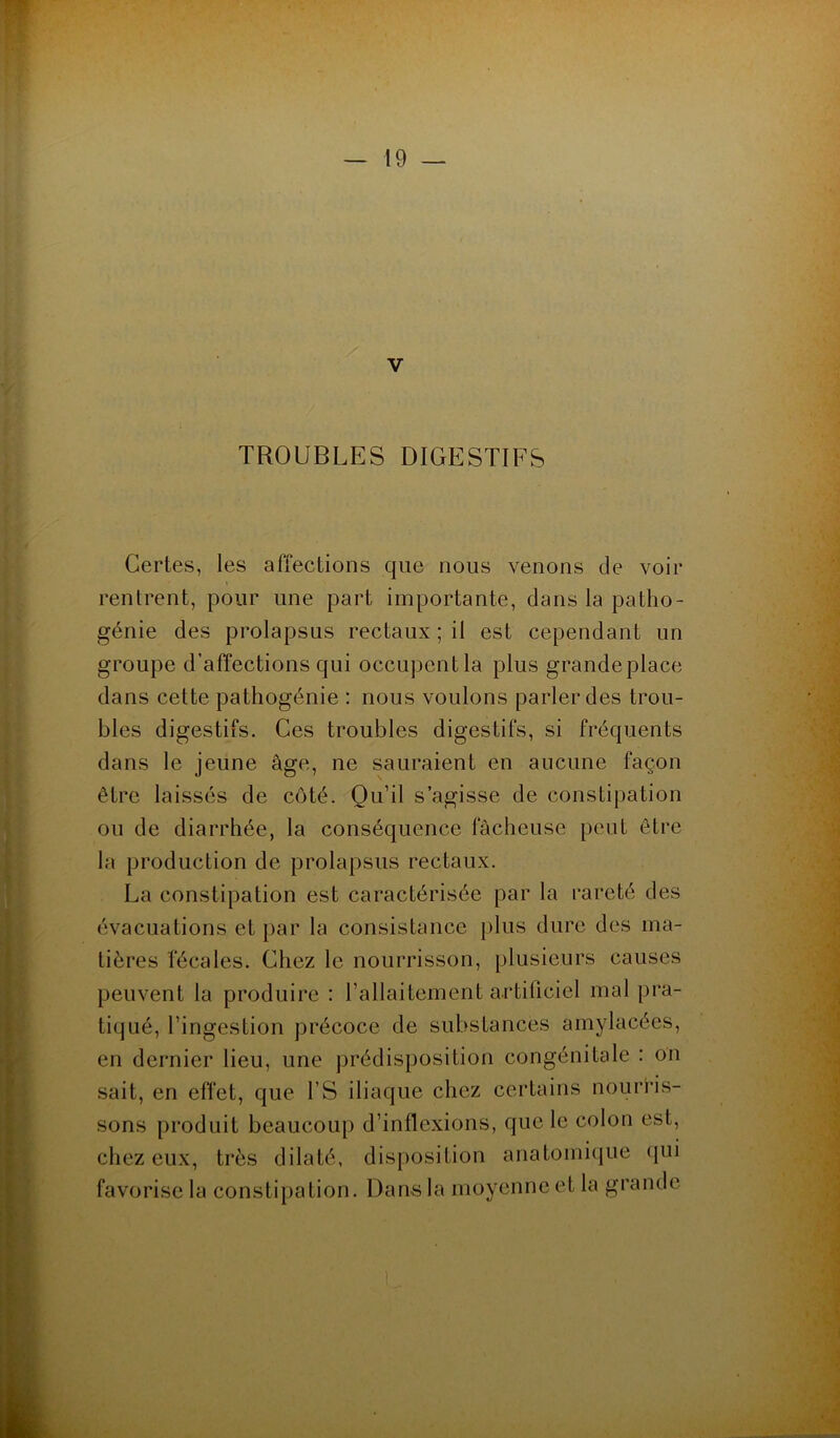 V TROUBLES DIGESTIFS Certes, les affections que nous venons de voir rentrent, pour une part importante, dans la patho- génie des prolapsus rectaux ; il est cependant un groupe d’affections qui occupent la plus grandeplace dans cette pathogénie : nous voulons parler des trou- bles digestifs. Ces troubles digestifs, si fréquents dans le jeune âge, ne sauraient en aucune façon être laissés de côté. Qu’il s’agisse de constipation ou de diarrhée, la conséquence fâcheuse peut être la production de prolapsus rectaux. La constipation est caractérisée par la rareté des évacuations et par la consistance plus dure des ma- tières fécales. Chez le nourrisson, plusieurs causes peuvent la produire : l’allaitement artificiel mal pra- tiqué, l’ingestion précoce de substances amylacées, en dernier lieu, une prédisposition congénitale : on sait, en effet, que l’S iliaque chez certains nourris- sons produit beaucoup d’inflexions, que le colon est, chez eux, très dilaté, disposition anatomique qui favorise la constipation. Dans la moyenne et la grande